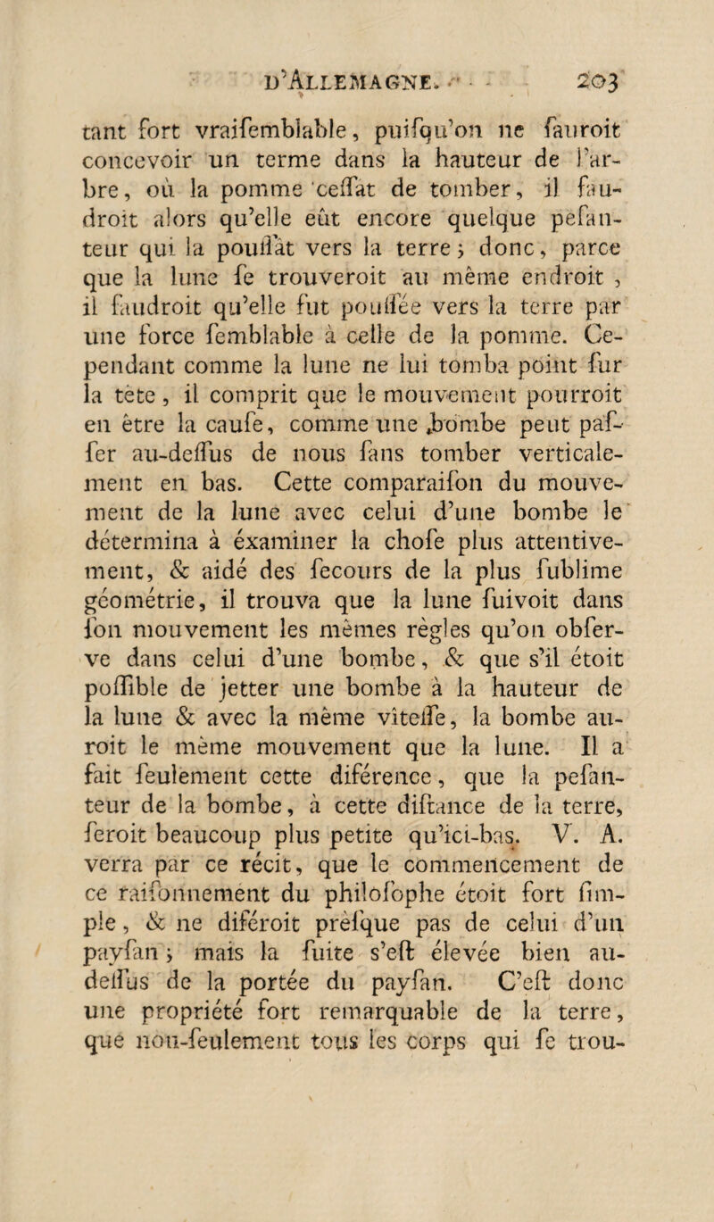 tant fort vraifembïable, puifqu’on ne fauroit concevoir un terme dans ia hauteur de l’ar¬ bre, où la pomme ceffat de tomber, il fou- droit alors qu’elle eut encore quelque pefati- teur qui la pouifât vers ia terre; donc, parce que la lune fe trouveroit au même endroit , il faudroit qu’elle fut pouifée vers la terre par une force femblable à celle de la pomme. Ce¬ pendant comme la lune ne lui tomba point fur la te te , il comprit que le mouvement pou rr oit en être la caufe, comme une «bombe peut paf- fer au-deifùs de nous fans tomber verticale¬ ment en bas. Cette comparaifon du mouve¬ ment de la lune avec celui d’une bombe le détermina à examiner la chofe plus attentive¬ ment, & aidé des fecours de la plus fublime géométrie, il trouva que la lune fuivoit dans fou mouvement les mêmes règles qu’on obfer- ve dans celui d’une bombe, & que s’il étoit poffible de jetter une bombe à la hauteur de la lune & avec la même vîteife, la bombe au- roit le même mouvement que la lune. Il a fait feulement cette diférence, que la pefan- teur de la bombe, à cette diftance de la terre, feroit beaucoup plus petite qu’ici-bas. V. A. verra par ce récit, que le commencement de ce raifo une ment du philofophe étoit fort (im¬ pie , Sc ne diféroit prefque pas de celui d’un payfan ; mais la fuite s’eft élevée bien au- deifus de la portée du payfan. C’eft donc une propriété fort remarquable de la terre, que non-feulement tous les corps qui fe trou-