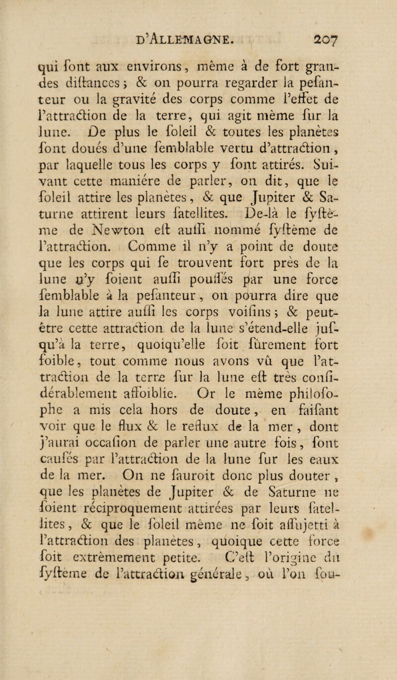 qui font aux environs, meme à de fort gran¬ des diftances ; & on pourra regarder la pefan- teur ou la gravité des corps comme l’eifet de Pattradion de la terre, qui agit même fur la lune. De plus le foleil & toutes les planètes font doués d’une femblable vertu d’attradion, par laquelle tous les corps y font attirés. Sui¬ vant cette manière de parler, on dit, que le foleil attire les planètes, & que Jupiter & Sa¬ turne attirent leurs fateilites. De-là le fyftè- me de Newton eft auiii nommé fyftème de Pattradion. Comme il n’y a point de doute que les corps qui fe trouvent fort près de la lune n’y foient aufti pouifés par une force femblable à la pefanteur, on pdurra dire que la lune attire auffi les corps voilins ; & peut- être cette attradion de la lune s’étend-elle juf- qu’à la terre, quoiqu’elle foit finement fort foible, tout comme nous avons vu que Pat¬ tradion de la terre fur la lune eft très confi- dérablement afFoiblie. Or le même philofo- phe a mis cela hors de doute, en faifant voir que le flux & le reflux de la mer , dont j’aurai occalion de parler une autre fois, font caillés par Pattradion de la lune fur les eaux de la mer. On ne fauroit donc plus douter , que les planètes de Jupiter & de Saturne ne foient réciproquement attirées par leurs fatel- lites, & que le foleil même ne foit afliijetti à Pattradion des planètes, quoique cette force foit extrêmement petite. C’eft l’origine du fyftème de Pattradion générale, où l’on fou-