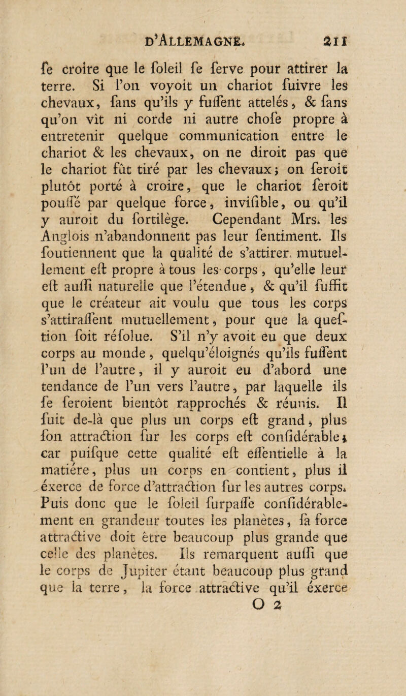 fe croire que le foleil fe ferve pour attirer la terre. Si l’on voyoit un chariot fuivre les chevaux, fans qu’ils y fuifent attelés, & fans qu’on vît ni corde ni autre chofe propre à entretenir quelque communication entre le chariot & les chevaux, on ne diroit pas que le chariot fat tiré par les chevaux ; on feroit plutôt porté à croire, que le chariot feroit poulfé par quelque force, invifible, ou qu’il y auroit du fortilège. Cependant Mrs. les Anglois n’abandonnent pas leur fentiment. Ils foutiennent que la qualité de s’attirer, mutuel¬ lement eft propre à tous les-corps, qu’elle leur eft aulfi naturelle que l’étendue, & qu’il fuffit que le créateur ait voulu que tous les corps s’attiralfent mutuellement, pour que la quef- tion foit réfoîue. S’il n’y avoit eu que deux corps au monde , quel qu’éloignés qu’ils fuifent l’un de l’autre, il y auroit eu d’abord une tendance de l’un vers l’autre, par laquelle ils fe feroient bientôt rapprochés & réunis. Il fuit de~là que plus un corps eft grand* plus ion attraction fur les corps eft confidérable* car puifque cette qualité eft éflentielle à la matière, plus un corps en contient, plus il exerce de force d’attraction fur les autres corps* Puis donc que le foleil furpaife considérable- ment en grandeur toutes les planètes, fa force attraCtive doit être beaucoup plus grande que celle des planètes. Ils remarquent aülîi que le corps de Jupiter étant beaucoup plus grand que la terre, la force attraCtive qu’il éxerce