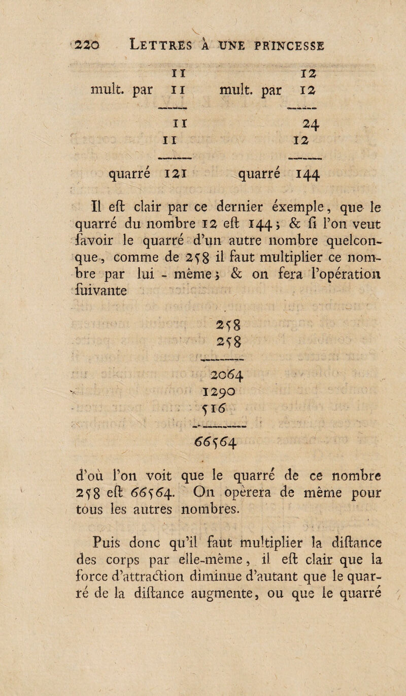 220 Lettres a une princesse ïi mult. par 11 il n 12 mult. par 12 24 12 quarré 121 quarré 144 Il eft clair par ce dernier exemple, que le quarré du nombre 12 eft 144 j & û l’on veut favoir le quarré d’1111 autre nombre quelcon¬ que, comme de 258 Ü faut multiplier ce nom¬ bre par lui - même * & on fera l’opération fuivante 258 20*54 1290 51 * 66*)6/\. *■ ■ d'où Pon voit que le quarré de ce nombre 2^8 eft 66564. O11 opérera de même pour tous les autres nombres. Puis donc qu’il faut multiplier la diftance des corps par elle-même, il eft clair que la force d’attra&ion diminue d’autant que le quar¬ ré de la diftance augmente, ou que le quarré