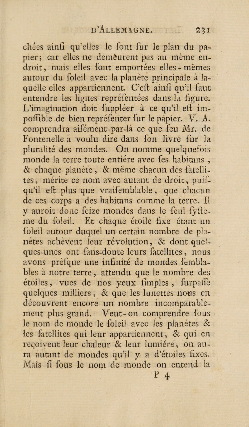 chées ainfi qu'elles le font fur le plan du pa¬ pier* car elles ne demèurent pas au même en¬ droit, mais elles font emportées elles-mêmes autour du foleil avec la planète principale à la¬ quelle elles appartiennent. C’eft ainfi qu’il faut entendre les lignes repréfentées dans la figure. L’imagination doit fuppléer à ce qu’il eft im- poffible de bien repréfenter fur le papier. V. A. comprendra aifément par-là ce que feu Mr. de Fontenelle a voulu dire dans fon livre fur la pluralité des mondes. On nomme quelquefois monde la terre toute entière avec fes habitans , & chaque planète, & même chacun des fatelli- tes, mérite ce nom avec autant de droit, puif- qu’il eft plus que vraifembîable, que chacun de ces corps a des habitans comme la terre. Il y auroit donc feize mondes dans le feul fyfte- me du foleil. Et chaque étoile fixe étant 1111 foleil autour duquel un certain nombre de pla¬ nètes achèvent leur révolution, & dont quel¬ ques-unes ont fans-doute leurs fatellites, nous avons prèfque une infinité de mondes fembla- bles à notre terre, attendu que le nombre des étoiles, vues de nos yeux (impies, furpaffe quelques milliers, & que les lunettes nous en découvrent encore un nombre incomparable¬ ment plus grand. Veut-011 comprendre fous le nom de monde le foleil avec les planètes & les fatellites qui leur appartiennent, & qui en reçoivent leur chaleur & leur lumière, on au¬ ra autant de mondes qu’il y a d’étoiles fixes. Mais fi fous le nom de monde on entend la