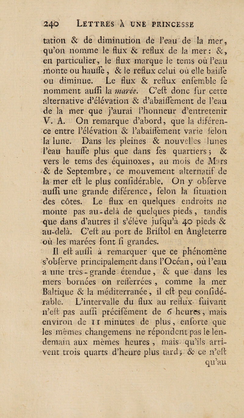 tation & de diminution de Peau de la mer, qu’on nomme le flux & reflux de la mer: &, en particulier, le flux marque le tems où Peau monte ou haulfe , & le reflux celui où elle baille ou diminue. Le flux & reflux eniemble fe nomment auffi la marée. C’eft donc fur cette alternative d’élévation & d’abaiffement de Peau de la mer que j’aurai l’honneur d’entretenir V. A. On remarque d’abord, que la diféren- ce entre l’élévation 8c l’abaiffement varie félon la lune. Dans les pleines & nouvelles lunes l’eau haulfe plus que dans fes quartiers ; 8c vers le tems des équinoxes, au mois de Mars 8c de Septembre, ce mouvement alternatif de la mer eft le plus considérable* On y obferve auffi une grande diférence, félon la Situation des côtes. Le flux en quelques endroits ne monte pas au-delà de quelques pieds, tandis que dans d’autres il s’élève jufqu’à 40 pieds 8c au-delà. C’eft au port de Briftol en Angleterre où les marées font ii grandes. Il eft auffi à remarquer que ce phénomène s’obferve principalement dans l’Océan, où l’eau a une très - grande étendue, & que dans les mers bornées on relferrées , comme la mer Baltique 8c la méditerranée, il eft peu confidé- rable. L’intervalle du flux au reflux iùivant n’eft pas auffi précifément de 6 heures, mais environ de 11 minutes de plus, enforte que les mêmes changemens ne répondent pas le len¬ demain aux mêmes heures , mais qu’ils arri¬ vent trois quarts d’heure plus tard j 8c ce n’eft qu’au