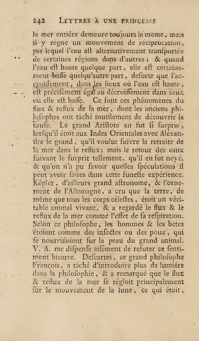 la mer entière demeure toujours le même, mais il y règne un mouvement de réciproeation, par lequel l’eau eft alternativement transportée de certaines régions dans d’autres ; & quand l’eau eft haute quelque part, elle eft certaine¬ ment baffe quelqu’autre part, deforte que Fac- croilîement, dans les lieux où l’eau eft haute, eft précifémeut égal au décroiffement dans ceux où elle eft baffe. Ce font ces phénomènes du flux & reflux de la mer, dont les anciens phi- lofophes ont tâché inutilement de découvrir 3a cauie. Le grand Ariftote en fut il furpris , lorfqu’il étoit aux Indes Orientales avec Alexan¬ dre le grand, qu’il voulut fuivre la retraite de la mer dans le reflux ; mais le retour des eaux fuivant le furprît tellement, qu’il eh fut noyé, & qu’on n’a pu favoir quelles fpéculations il peut avoir faites dans cette funefte expérience. Képler, d’ailleurs grand aftronome, & Forne- nient de l’Allemagne, a cru que la terre, de meme que tous les corps céleftes , étoit un véri¬ table animal vivant, & a regardé le flux & le reflux de la mer comme l’effet de fa refpiration. Selon ce philofophe, les hommes & les bêtes étoient comme des infedes ou des poux, qui fe nourrifloient fur la peau du grand animal. V. A. me difpenfe aifément de réfuter ce fenti- ment bizarre. Bel cartes, ce grand philofophe François, a tâché d’introduire plus de lumière dans la philofophie, & a remarqué que le flux & reflux de la mer fe régloit principalement fur le mouvement de la lune, ce qui étoit,