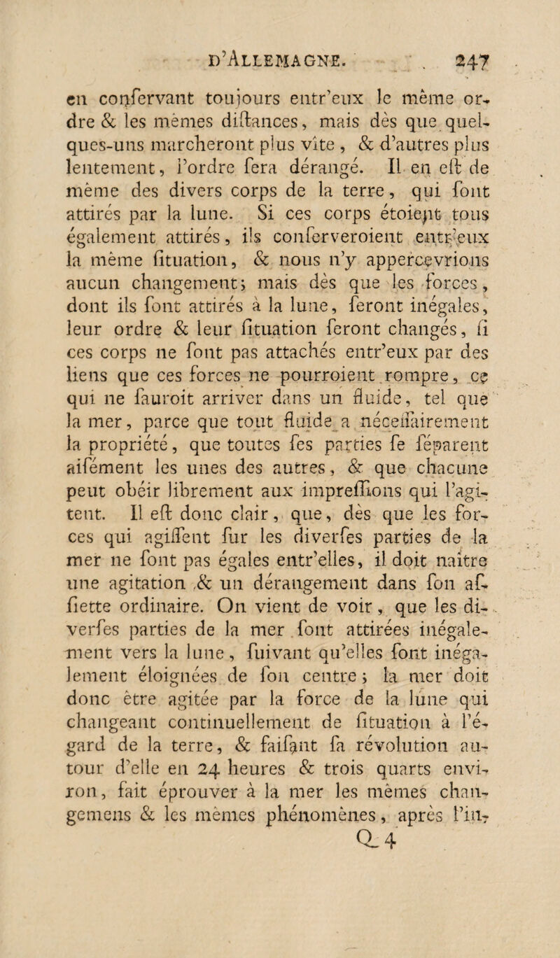 cil corjfervant toujours entr’eux le même or¬ dre & les memes diftances, mais dès que quel¬ ques-uns marcheront plus vite , & d’autres plus lentement, i’ordre fera dérangé. Il en eft de même des divers corps de la terre, qui font attirés par la lune. Si ces corps étoiept tous également attirés, ils confer ver oient entr-'eux la même fituation, & nous 11’y appercevrions aucun changement; mais dès que les forces, dont ils font attirés à la lune, feront inégales, leur ordre & leur fituation feront changés, fi ces corps ne font pas attachés entr’eux par des liens que ces forces ne pourraient rompre, ce qui ne fauroit arriver dans un fluide, tel que la mer, parce que tout fluide a néoeflàirement la propriété, que toutes fes parties fe féparent aifément les unes des autres, & que chacune peut obéir librement aux impreffîons qui l’agi¬ tent. Il eft donc clair, que, dès que les for¬ ces qui a gifle nt fur les diverfes parties de la mer 11e font pas égales entr’elles, il doit naitre une agitation ,& un dérangement dans fon af- fiette ordinaire. On vient de voir, que les di¬ verfes parties de la mer fout attirées inégale¬ ment vers la lune, fuivant qu’elles font inéga¬ lement éloignées de fon centre ; la mer doit donc être agitée par la force de la lune qui changeant continuellement de fituation à l’é¬ gard de la terre, & faillit fa révolution au¬ tour d'elle en 24 heures & trois quarts envi¬ ron, fait éprouver à la mer les mêmes chau- gemens & les memes phénomènes, après Fin- a 4