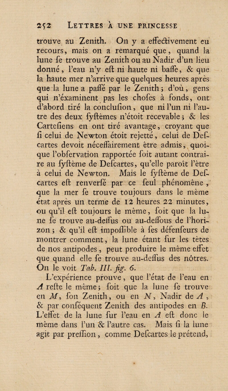 trouve au Zenith. On y a effectivement eu recours, mais on a remarqué que, quand la lune fe trouve au Zenith ou au Nadir d’un lieu donné, l’eau n’y eft ni haute ni baffe, & que la haute mer n’arrive que quelques heures après que la lune a paffé par le Zenith s d’où, gens qui n’éxaminent pas les chofes à fonds, ont d’abord tiré la conclufion, que ni l’un ni l’au¬ tre des deux fyftêmes n’étoit recevable ; & les Cartefiens en ont tiré avantage, croyant que fi celui de Newton étoit rejetté, celui de Def¬ cartes devoit néceffairement être admis, quoi¬ que l’obfervation rapportée foit autant contrai¬ re au fyftème de Defcartes, qu’elle paroît l’être à celui de Newton. Mais le fyftème de Défi cartes eft renverfé par ce feul phénomène , que la mer fe trouve toujours dans le même état après un terme de 12 heures 22 minutes, ou qu’il eft toujours le même, foit que la lu¬ ne fe trouve au-deffus ou au-deffous de l’hori¬ zon 5 & qu’il eft impoftible à fes défenfeurs de montrer comment, la lune étant fur les tètes de nos antipodes, peut produire le même effet que quand elle fe trouve au-deffus des nôtres. On le voit Tah. IIL fig. 6. L’expérience prouve, que l’état de l’eau en A refte le même; foit que la lune fe trouve en M9 fou Zenith, ou en N, Nadir de A , & par conféquent Zenith des antipodes en B. L’effet de la lune fur Peau en A eft donc le même dans l’un & l’autre cas. Mais fi la lune agit par prefiïon, comme Defcartes le prétend,