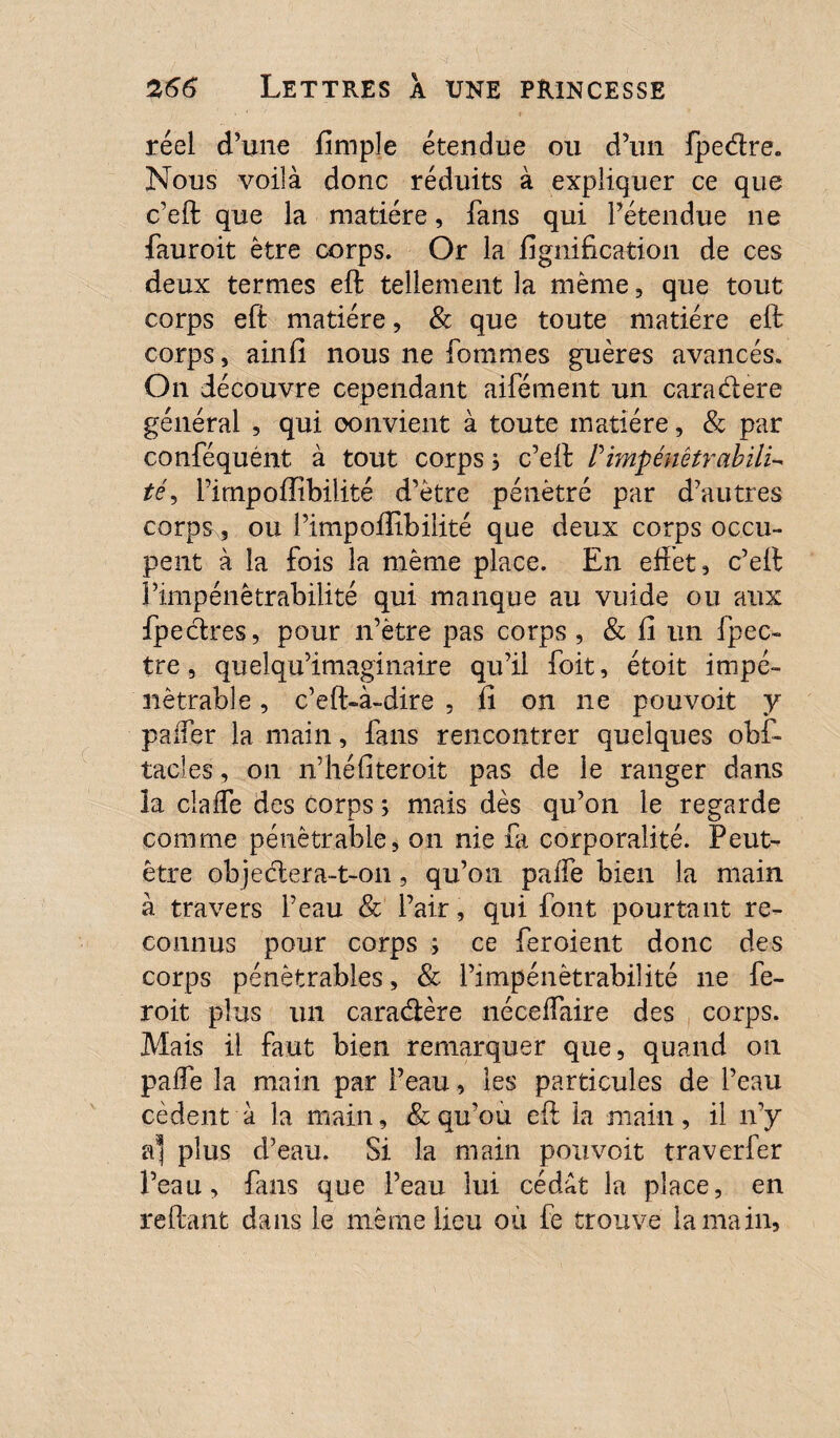 réel d’une fimple étendue ou d’un fpedre. Nous voilà donc réduits à expliquer ce que c’eft que la matière, fans qui l’étendue ne fauroit être corps. Or la lignification de ces deux ternies eft tellement la même, que tout corps eft matière, & que toute matière eft corps, ainfi nous ne Tommes guères avancés. On découvre cependant aifément un caradere générai , qui oonvient à toute matière, & par conféquént à tout corps, c’eft P impénêtrabïlL té, l’impoffibiiité d’être pénétré par d’autres corps, ou l’impoffibilité que deux corps occu¬ pent à la fois la même place. En effet, c’eft l’impénétrabilité qui manque au vuide ou aux fpedres, pour n’ètre pas corps , & fi un fpec- tre, quelqu’imaginaire qu’il foit, étoit impé¬ nétrable , c’eft-à-dire , li on ne pouvoit y paffer la main, fans rencontrer quelques obf- tacles, on n’héfiteroit pas de le ranger dans la claffe des corps s mais dès qu’on le regarde comme pénètrable, on nie Ci corporalité. Peut- être objedera-t-on, qu’on palfe bien la main à travers l’eau & l’air, qui font pourtant re¬ connus pour corps ; ce feroient donc des corps pénêfcrables, & l’impénétrabilité ne fe- roit plus un caradère néceffaire des corps. Mais il faut bien remarquer que, quand on paffe la main par l’eau, les particules de l’eau cèdent à la main, & qu’ou eft la main, il n’y a* plus d’eau. Si la main pouvoit traverfer l’eau, fans que l’eau lui cédât la place, en reliant dans le même lieu où fe trouve la main.