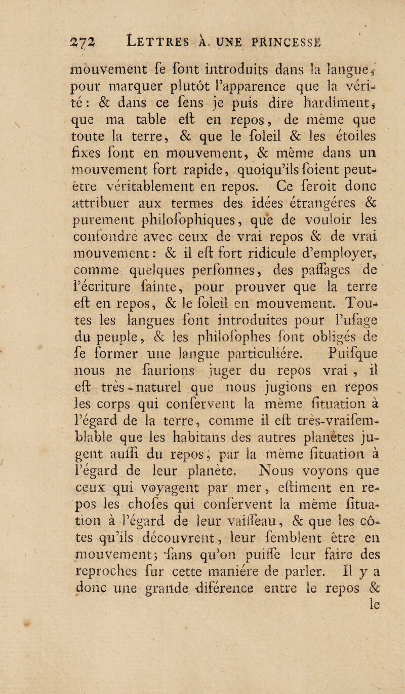 ■ / mouvement fe font introduits dans îa langue $ pour marquer plutôt l’apparence que la véri¬ té : & dans ce feus je puis dire hardiment* que ma table elb en repos, de même que toute la terre, & que le foleil & les étoiles fixes font en mouvement, & même dans un mouvement fort rapide, quoiqu’ils foie n t peut- être véritablement en repos. Ce feroit donc attribuer aux termes des idées étrangères & purement philofophiques, que de vouloir les confondre avec ceux de vrai repos & de vrai mouvement: & il eft fort ridicule d’employer, comme quelques perfonnes, des paffages de l’écriture fainte, pour prouver que la terre ■eft en repos, & le foleil en mouvement. Tou¬ tes les langues font introduites pour l’ufage du peuple, & les philofophes font obligés de fe former une langue particulière. Puifque nous ne faurions juger du repos vrai , il eft très - naturel que nous jugions en repos les corps qui confervent la même fituation à l’égard de la terre, comme il eft très-vraifem- blable que les habitans des autres planètes ju¬ gent auili du repos, par la même fituation à l’égard de leur planète. Nous voyons que ceux qui voyagent par mer, eftiment en re¬ pos les ebofes qui confervent la même fitua¬ tion à l’égard de leur vaifïeau, & que les cô¬ tes qu’ils découvrent, leur femblent être en mouvement3 'fans qu’on puiiTe leur faire des reproches fur cette manière de parler. Il y a donc une grande diférence entre le repos & le