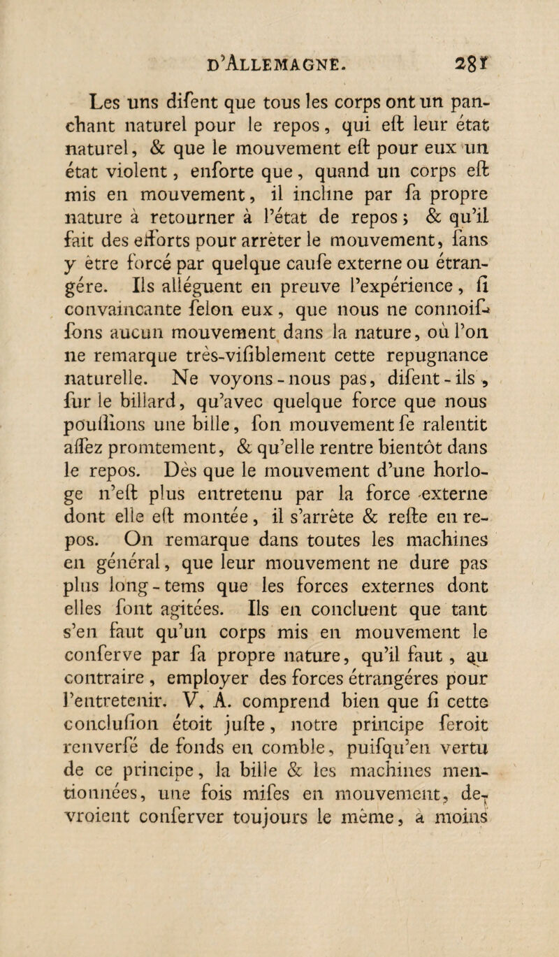 Les uns difent que tous les corps ont un pan- chant naturel pour le repos, qui eft leur état naturel, & que le mouvement eft pour eux un état violent, enforte que, quand un corps eft mis en mouvement, il incline par fa propre nature à retourner à l’état de repos ; & qu’il fait des eftorts pour arrêter le mouvement, fans y etre forcé par quelque caufe externe ou étran¬ gère. Ils allèguent en preuve l’expérience, fi convaincante félon eux, que nous ne connoiC* fons aucun mouvement dans la nature, où l’on ne remarque très-vifiblement cette répugnance naturelle. Ne voyons-nous pas, difent - ils , furie billard, qu’avec quelque force que nous pouftions une bille, fon mouvement fe ralentit alfez promtement, & qu’elle rentre bientôt dans le repos. Dès que le mouvement d’une horlo¬ ge n’eft plus entretenu par la force externe dont elle eft montée, il s’arrête & refte en re¬ pos. On remarque dans toutes les machines en général, que leur mouvement ne dure pas plus long-tems que les forces externes dont elles font agitées. Ils en concluent que tant s’en faut qu’un corps mis en mouvement le conferve par fa propre nature, qu’il faut, contraire , employer des forces étrangères pour l’entretenir. V* A. comprend bien que fi cette conclufion étoit jufte, notre principe feroit renverfé de fonds en comble, puifqu’en vertu de ce principe, la bille & les machines men¬ tionnées, une fois mifes en mouvement, deT vroient conferver toujours le même, a moins