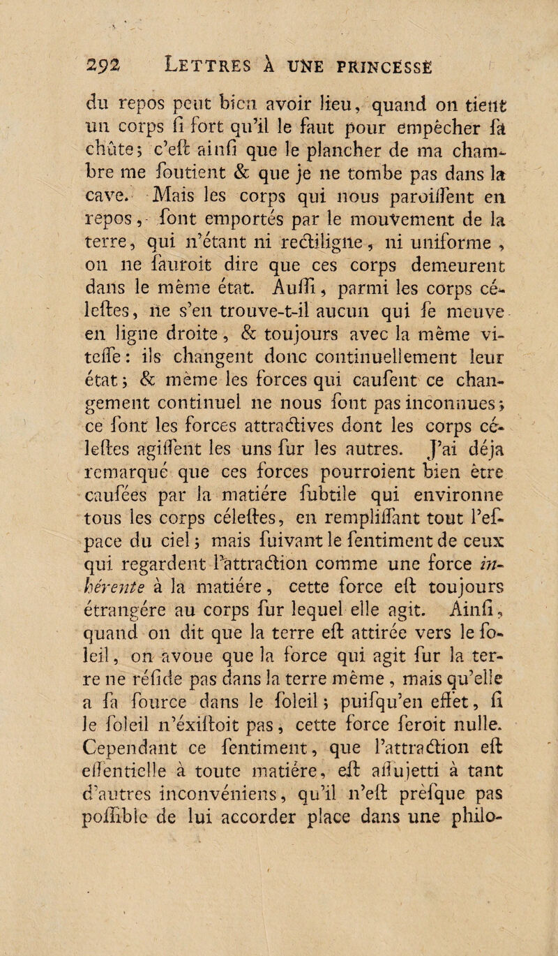 du repos peut bien avoir lieu, quand on tient un corps fi fort qu’il le faut pour empêcher fa chûte; c’eft ainfi que le plancher de ma cham¬ bre me foutient & que je ne tombe pas dans la cave* Mais les corps qui nous parodient en repos, font emportés par le mouvement de la terre, qui n’étant ni rectiligne , ni uniforme , on ne fauroii dire que ces corps demeurent dans le même état. Aufti, parmi les corps cé- leftes, ne s’en trouve-t-il aucun qui fe meuve en ligne droite, & toujours avec la même vi- teife : ils changent donc continuellement leur état; & même les forces qui caufent ce chan¬ gement continuel ne nous font pas inconnues, ce font les forces attra&ives dont les corps ce- leftes agirent les uns fur les autres. J’ai déjà remarqué que ces forces pourroient bien être caufées par la matière fubtile qui environne tous les corps céleftes, en rempliffant tout l’ef- pace du ciel ; mais fuivant le fentiment de ceux qui regardent fattraélion comme une force m- hêrente à la matière, cette force eft toujours étrangère au corps fur lequel elle agit. Ainft, quand on dit que la terre eft: attirée vers le fo- ieiî, on avoue que la force qui agit fur la ter¬ re ne ré fi de pas dans la terre même , mais qu’elle a fa fource dans le folcil ; puifqu’en effet, Ci le foleil n’éxiftoit pas, cette force feroit nulle. Cependant ce fentiment, que l’attradlion eft eftentielîe à toute matière, eft aifujetti à tant d’autres inconvéniens, qu’il n’eft prèfque pas poiliblc de lui accorder place dans une philo-