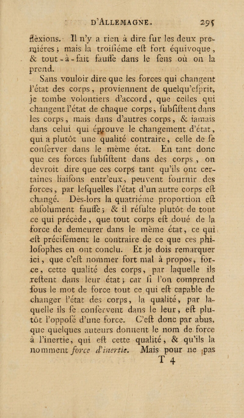 flexions.- Ï1 11 ’y a rien à dire fur les deux pre¬ mières ; mais la troiliéme eft fort équivoque, & tout - à - fait faulle dans le feus où on la prend. Sans vouloir dire que les forces qui changent l’état des corps, proviennent de quelqu’efprit, je tombe volontiers d’accord, que celles qui changent l’état de chaque corps, fùbfiffent dans les corps, mais dans d’autres corps, & iamais dans celui qui éprouve le changement d’état , qui a plutôt une qualité contraire, celle de fe conferver dans le même état. E11 tant donc que ces forces fub liftent dans des corps , on devroit dire que ces corps' tant qu’ils ont cer¬ taines liaifons entr’cux, peuvent fournir des forces, par lefquelles l’état d’un autre corps eft changé. Dès-lors la quatrième proportion eft abfolument faulle ; & il réfulte plutôt de tout ce qui précède , que tout corps eft doué de la force de demeurer dans le même état, ce qui* eft précifément le contraire de ce que ces phi- îofophes en ont conclu. Et je dois remarquer ici, que c’eft nommer fort mal à propos, for¬ ce , cette qualité des corps, par laquelle ils reftent dans leur état 3 car il l’oit comprend fous le mot de force tout ce qui eft capable de changer l’état des corps, la qualité, par la¬ quelle ils fe confervent dans le leur, eft plu¬ tôt l’oppofé d’une force. C’eft donc par abus, que quelques auteurs donnent le nom de force à l’inertie, qui eft cette qualité, & qu’ils la nomment force cïinertie. Mais pour 11e pas