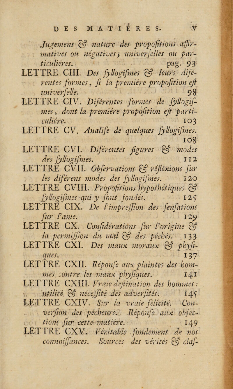 Jugemens & nature des propofitions affir¬ matives ou négatives y univerjelles ou par¬ ticulières. 1 pag. 93 LETTRE CIII. Des fyllogifmes leurs difé- rentes formes, fi la première propofitiou efi univerfelle. 98 LETTRE CIYr. Diférentes formes de fyllogif¬ mes , dont la première propofitiou efi parti- culiére. 103 LETTRE CV. Analife de quelques fyllogifmes. 108 LETTRE CVI. Difér eut es figures pfi modes des fyllogifmes. 112 LETTRE CVII. Obfervations & réfiêxions fur les diférens modes des fyllogifmes. 120 LETTRE CVIII. Propofitions hypothétiques pff fyllogifmes qui y fout fondés. 12 5 LETTRE CIX. De Dimprejfion des fenfations fur Pâme. 129 LETTRE CX. Confidératidns fur P origine pfi la permijficn du mal pff des péchés. 133 LETTRE CXI. Des maux moraux & phyfi- ques. . 137 LET TRE CXII. Réponfe aux plaintes des hom¬ mes contre les maux phy Piques. 141 LETTRE CXIII. Vraie defiinat ion des hommes: utilité pff nécejjité des adverfités. 14^ LETTRE CXI T. Sur la vraie félicité. Cou¬ verfion des pécheurs. Réponfe aux objec- 1; fions fur cette matière. 149 LET TRE CXV. Véritable fondement de nos connoiffances. Sources des vérités éfif claf-