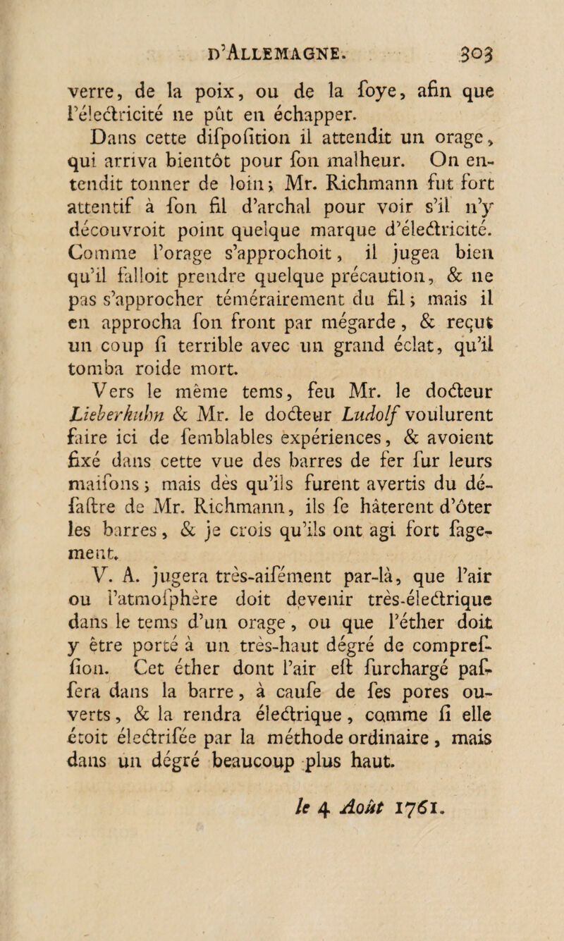 verre, de la poix, ou de la foye, afin que l’éledricité 11e pût en échapper. Dans cette difpolition il attendit un orage, qui arriva bientôt pour fon malheur. On en¬ tendit tonner de loin > Mr. Richmann fut fort attentif à fon fil d’archal pour voir s’il n’y découvroit point quelque marque d’éledricité. Comme l’orage s’approchoit, il jugea bien qu’il falloit prendre quelque précaution, & 11e pas s’approcher témérairement du filmais il en approcha fon front par mégarde , & requt un coup fi terrible avec un grand éclat, qu’il tomba roide mort. Vers le même tems, feu Mr. le dodeur Lieberknhn & Mr. le dodeur Ludolf voulurent faire ici de femblables expériences, & avoient fixé dans cette vue des barres de fer fur leurs maifons j mais dès qu’ils furent avertis du dé- fa lire de Mr. Richmann, ils fe hâtèrent d’ôter les barres, & je crois qu’ils ont agi fort fage- ment. V. A. jugera très-aifément par-là, que Pair ou i’atmofphère doit devenir très-éîedrique dans le tems d’un orage, ou que l’éther doit y être porté à un très-haut degré de compref- fion. Cet éther dont Pair eft furchargé paR fera dans la barre, à caufe de fes pores ou¬ verts , & la rendra éledrique, comme fi elle étoit élcdrifée par la méthode ordinaire , mais dans un dégré beaucoup plus haut. le 4 Août 1761.