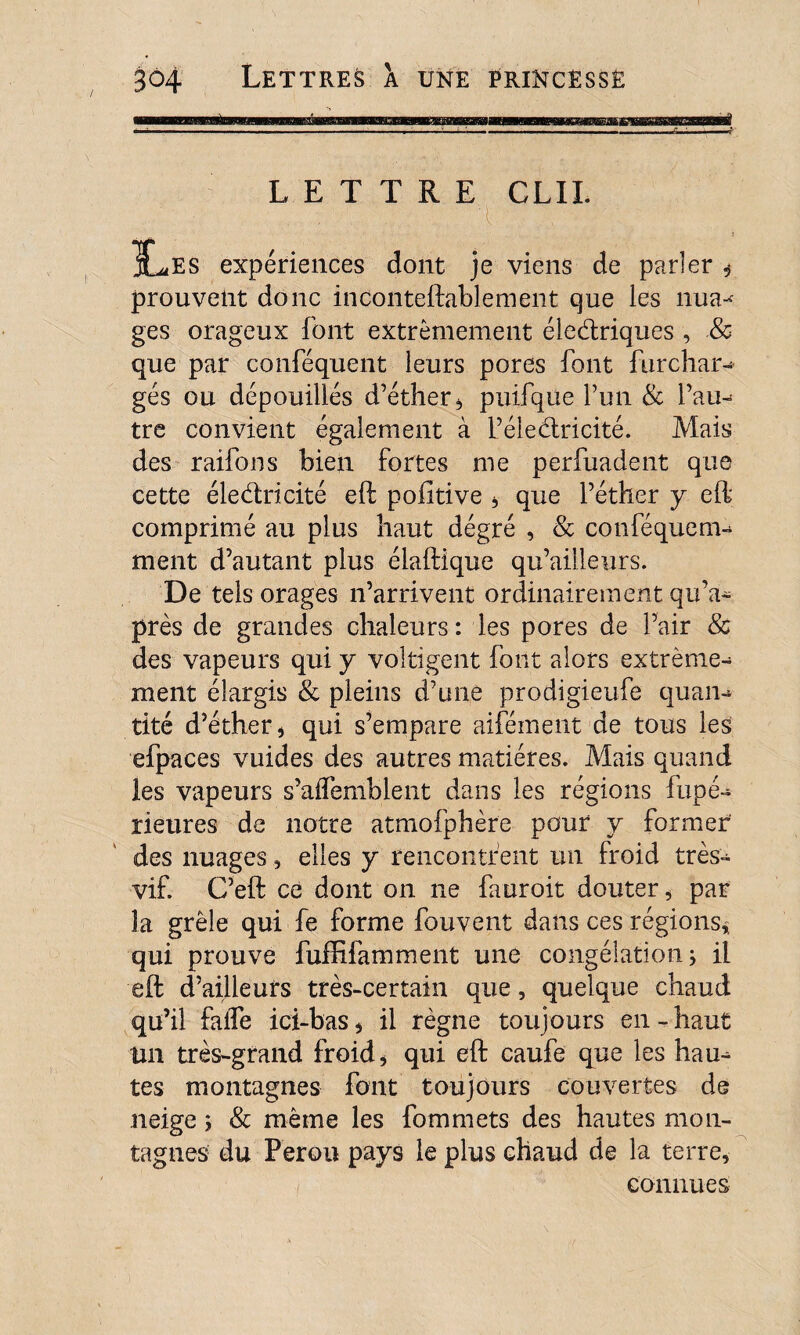 LETTRE GLIL X^es expériences dont je viens de parler ,* prouvent donc inconteftablement que les mua- ges orageux font extrêmement électriques , & que par conféquent leurs pores font furchar- gés ou dépouillés d’éther* puifque l’un & l’au¬ tre convient également à L’éleCtricité. Mais des raifons bien fortes me perfuadent que cette électricité eft pofitive ÿ que l’éther y eft comprimé au plus haut dégré , & conféquem- ment d’autant plus élaftique qu’aiiîeurs. De tels orages n’arrivent ordinairement qu’a- près de grandes chaleurs : les pores de l’air & des vapeurs qui y voltigent font alors extrême¬ ment élargis & pleins d’une prodigieufe quan¬ tité d’éther* qui s’empare aifément de tous les efpaces vuides des autres matières. Mais quand les vapeurs s’aiTemblent dans les régions fupé- rieures de notre atmofphère pour y former des nuages, elles y rencontrent un froid très- vif. C’eft ce dont on ne fauroit douter * par la grêle qui fe forme fouvent dans ces régions* qui prouve fuffifamment une congélation -, il eft d’ailleurs très-certain que, quelque chaud qu’il faile ici-bas * il règne toujours en - haut Un très-grand froid* qui eft caufe que les hau¬ tes montagnes font toujours couvertes de neige ; & même les fommets des hautes mon¬ tagnes du Pérou pays le plus chaud de la terre, connues