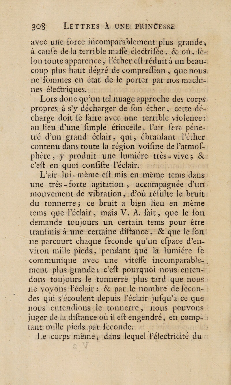 avec une force incomparablement plus grande* à caufe de la terrible malle électrifée , & où, iè- lon toute apparence, l’éther eft réduit à un beau¬ coup plus haut degré de compreffîon , que nous ne fournies en état de le porter par nos machi¬ nes électriques. Lors donc qu’un tel nuage approche des corps propres à s’y décharger de fon éther, cette dé¬ charge doit fe faire avec une terrible violence: au lieu d’une fîmple étincelle, l’air fera péné¬ tré d’un grand éclair, qui, ébranlant l’éther contenu dans toute la région voifme de l’atmof- phère, y produit une lumière très-vive 3 & c’eft en quoi confite l’éclair. L’air lui-même eft mis en même tems dans une très - forte agitation , accompagnée d’un mouvement de vibration, d’où réfuîte le bruit du tonnerre 3 ce bruit a bien lieu en même tems que l’éclair, mais V. A. fait, que le fon demande toujours un certain tems pour être tranfmis à une certaine diftance , & que le fon ne parcourt chaque fécondé qu’un efpace d’en¬ viron mille pieds, pendant que la lumière fe communique avec une viteffe incomparable-. ment plus grande $ c’eft pourquoi nous enten¬ dons toujours le tonnerre plus tard que nous 11e voyons l’éclair : & par le nombre de fécon¬ des qui s’écoulent depuis l’éclair jufqu’à ce que nous entendions le tonnerre, nous pouvons juger de la diftance où il eft engendré, en comp¬ tant mille pieds par fécondé. Le corps même, dans lequel Péleétricité du