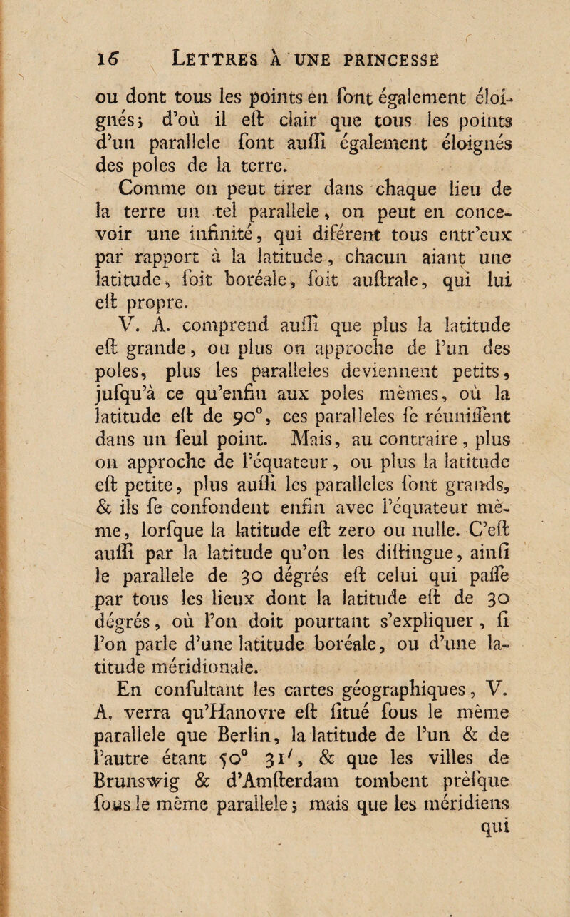 ou dont tous les points en font également éloi¬ gnés > d’où il eft clair que tous les points d’un parallèle font auffi également éloignés des pôles de la terre. Comme on peut tirer dans chaque lieu de la terre un tel parallèle » on peut en conce¬ voir une infinité, qui diférent tous entr’eux par rapport à la latitude, chacun aiant une latitude, foit boréale, foit auftrale, qui lui eft propre. V. A. comprend auffi que plus la latitude eft grande, ou plus on approche de l’un des pôles, plus les parallèles deviennent petits, jufqu’à ce qu’enfin aux pôles mêmes, où la latitude eft de 90°, ces parallèles fe réuniifent dans un feul point. Mais, au contraire , plus on approche de l’équateur, ou plus la latitude eft petite, plus auffi les parallèles font grands, & ils fe confondent enfin avec l’équateur mê¬ me, lorfque la latitude eft zéro ou nulle. C’eft auffi par la latitude qu’oti les diftiugue, ainfi le parallèle de 30 degrés eft celui qui paife par tous les lieux dont la latitude eft de 30 degrés, où Ton doit pourtant s’expliquer , fi l’on parle d’une latitude boréale, ou d’une la¬ titude méridionale. En confultant les cartes géographiques, V. A, verra qu’Hanovre eft fitué fous le même parallèle que Berlin, la latitude de l’un & de î’autre étant 50° 3i/, & que les villes de Brunswig & d’Amfterdam tombent prèfque fous le même parallèle ; mais que les méridiens qui