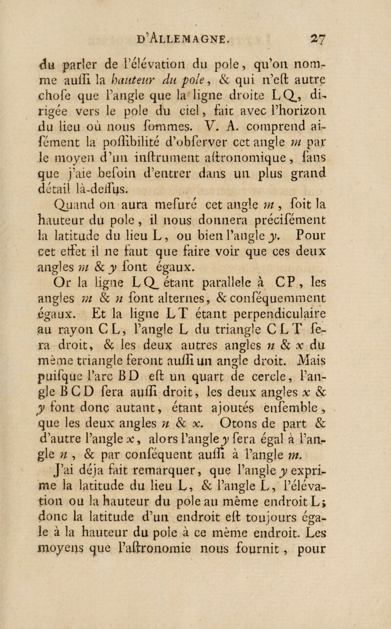 du parler de l’élévation du pôle, qu’on nom¬ me auili la hauteur du pôle, & qui n’eft autre ehofe que l’angle que la ligne droite LQ., di¬ rigée vers le pôle du ciel, fait avec l’horizon du lieu où nous Tommes. V. A. comprend ai- fément la polîibilité d’obferver cet angle m par le moyen d’un infiniment aftronomique, fans que j’aie befoin d’entrer dans un plus grand détail là-deifqs. Quand on aura mefuré cet angle m , foit la hauteur du pôle, il nous donnera précifément La latitude du lieu L, ou bien l’angle y. Pour cet effet il ne faut que faire voir que ces deux angles m & y font égaux. Or la ligne LQ_ étant parallèle à CP, les angles ni & n font alternes, &conféquemment égaux. Et la ligne LT étant perpendiculaire au rayon CL, l’angle L du triangle CLT fe¬ ra droit, & les deux autres angles n 8c x du même triangle feront auffiun angle droit. Mais puifquc l’arc BD eft un quart de cercle, l’an¬ gle B CD fera auffi droit, les deux angles x & y font donç autant, étant ajoutés etifemble, que les deux angles n 8c x. Otons de part & d’autre l’angle x, alors l’angle y fera égal à l’an¬ gle n , & par conféquent aufti à l’angle m. J’ai déjà fait remarquer, que l’angle y expri¬ me la latitude du lieu L, & l’angle L, l’éléva¬ tion ou la hauteur du pôle au même endroit L; donc la latitude d’un endroit eft toujours éga¬ le à la hauteur du pôle à ce même endroit. Les moyens que Paftronomie nous fournit, pour