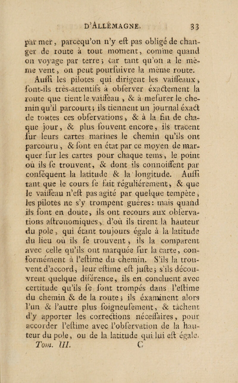 pat mer, parcequ’on n’y eft pas obligé de chan¬ ger de route à tout moment, comme quand on voyage par terre ; car tant qu’on a le mê¬ me vent, on peut pour fui vre la même route. Auffi les pilotes qui dirigent les vaifleaux* font-ils très-attentifs à obferver exactement la route que tient le vaiileau , & à mefurer le che¬ min qu’il parcourt j ils tiennent un journal exact de toutes ces obfervations , & à la fin de cha¬ que jour, & plus fou vent encore, ils tracent fur leurs cartes marines le chemin qu’ils ont parcouru , & font en état par ce moyen de mar¬ quer fur les cartes pour chaque teins, le point ou ils fe trouvent, & dont ils cônnoüfeUt par conféquent la latitude & la longitude. Auffi tant que le cours fe fait régulièrement , & que le vaiifeau n’eft pas agité par quelque tempête, les pilotés ne s’y trompent guères : mais quand ils font en doute, ils ont recours aux obferva¬ tions agronomiques, d’où ils tirent là hauteur du pôle, qui étant toujours égaie à la latitude du lieu où ils fe trouvent, ils la comparent avec celle qu’ils ont marquée fur la carte, con¬ formément à i’eftime du chemin. S’ils la trou¬ vent d’accord, leur eftime eft jufte; s’ils décou¬ vrent quelque dùéreiice, ils en concluent avec certitude qu’ils fe font trompés dans l’eftime du chemin & de la route ; ils examinent alors l’un & l’autre plus foigneufemént, & tâchent d’y apporter lés corrections nécelfaires, pour accorder l’eftime avec Pobfervation de la hau¬ teur du pôle, ou de la latitude qui lui eft égale» Torn. XIL C