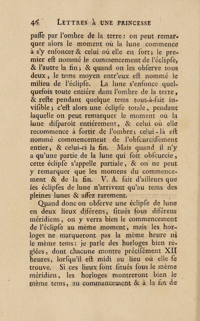 paffe par l’ombre de la terre : oit peut remaf-» quer alors le moment où la lune commence à s’y enfoncer & celui où elle en fort; le pre- mier eft nommé le commencement de l’écîipfe* & l’autre la fin; & quand on les obferve tous deux, le tems moyen entr’eux eft nommé le milieu de l’éclipfe. La lune s’enfonce quel¬ quefois toute entière dans l’ombre de la terre, & refte pendant quelque tems tout-à-fait in- vifible y c’eft alors une éclipfe totale, pendant laquelle on peut remarquer le moment ou la lune difparoît entièrement, & celui où elle recommence à fortir de l’ombre ; celui - là eft nommé commencement de l’obfcurciiTement entier 4 & celui-ci la fin. Mais quand il n’y a qu’une partie de la lune qui foit obfcurcie, cette éclipfe s’appelle partiale, & on ne peut y remarquer que les momens du commence¬ ment & de la fin. V. A. fait d’ailleurs que les éclipfes de lune n’arrivent qu’au tems des pleines lunes & alTez rarement. Quand donc on obferve une éclipfe de lune en deux lieux diférens, fitués fous diférens méridiens, on y verra bien le commencement de l’éclipfe au même moment, mais les hor^ loges ne marqueront pas la même heure ni le même tems: je parle des horloges bien ré¬ glées , dont chacune montre précifément XII heures, lorfqu’il eft midi au lieu où elle fe trouve. Si ces lieux font fitués fous le même méridien, les horloges montreront bien le jnème temsj au commencement 8c à la fin de