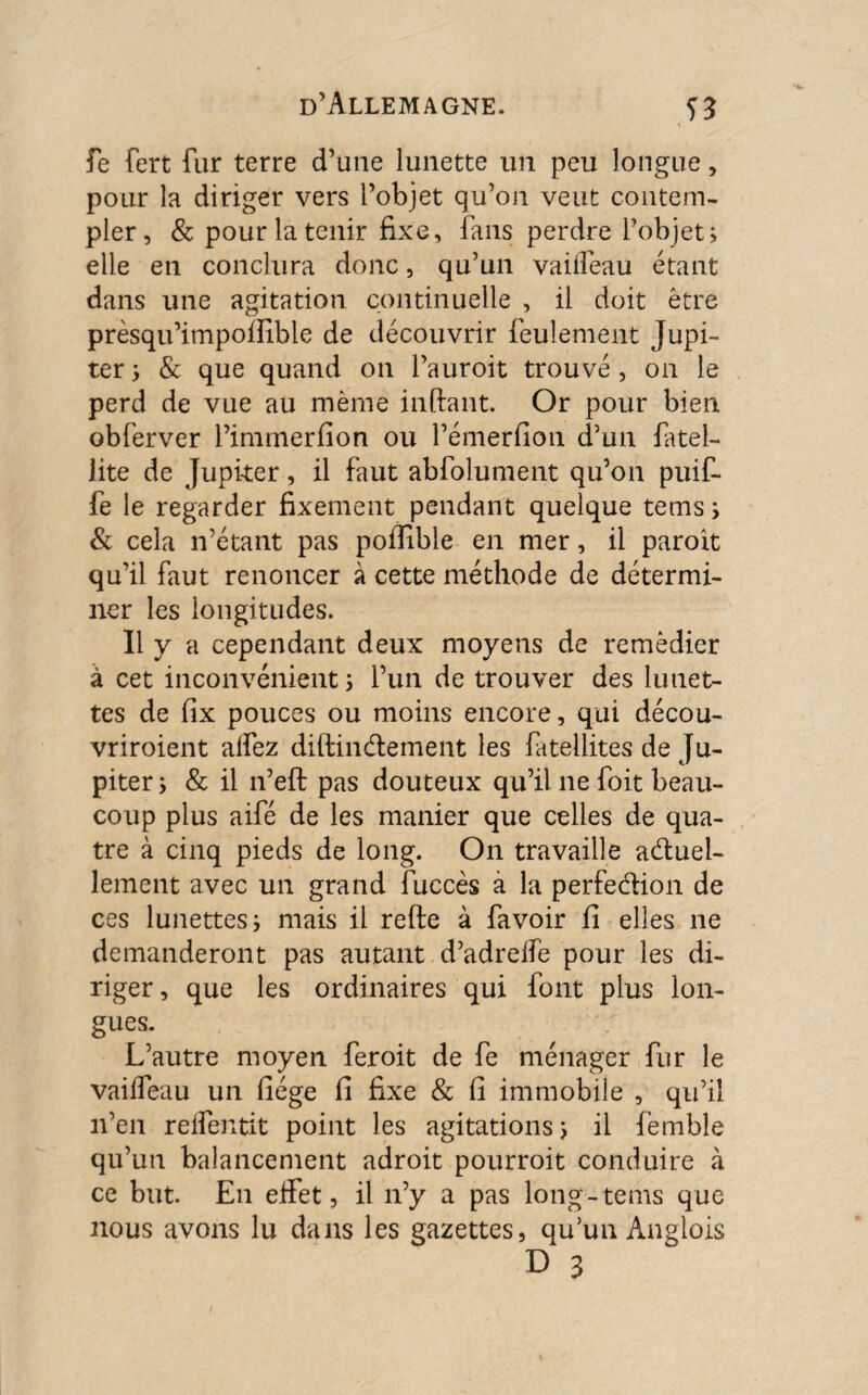 fe fert far terre d’une lunette un peu longue, pour la diriger vers l’objet qu’on veut contem¬ pler, & pour la tenir fixe, fans perdre l’objet; elle en conclura donc, qu’un vaiffeau étant dans une agitation continuelle , il doit être prèsqu’impolîible de découvrir feulement Jupi¬ ter; & que quand on l’auroit trouvé, on le perd de vue au même inftant. Or pour bien obferver l’imrnerfion ou l’émerfion d’un fatel- lite de Jupiter, il faut abfolument qu’on puif- fe le regarder fixement pendant quelque tems ; & cela n’étant pas poilible en mer, il paroit qu’il faut renoncer à cette méthode de détermi¬ ner les longitudes. Il y a cependant deux moyens de remédier à cet inconvénient; l’un de trouver des lunet¬ tes de fix pouces ou moins encore, qui décou- vriroient affez diflinCtement les fatellites de Ju¬ piter ; & il n’effc pas douteux qu’il ne foit beau¬ coup plus aifé de les manier que celles de qua¬ tre à cinq pieds de long. On travaille actuel¬ lement avec un grand fuccès à la perfection de ces lunettes; mais il refte à fa voir fi elles ne demanderont pas autant d’adreffe pour les di¬ riger, que les ordinaires qui font plus lon¬ gues. L’autre moyen feroit de fe ménager fur le vailfeau un fiége fi fixe & fi immobile , qu’il n’en relfentit point les agitations; il femble qu’un balancement adroit pourroit conduire à ce but. En effet, il n’y a pas long-tems que nous avons lu dans les gazettes, qu’un Ànglois D 3