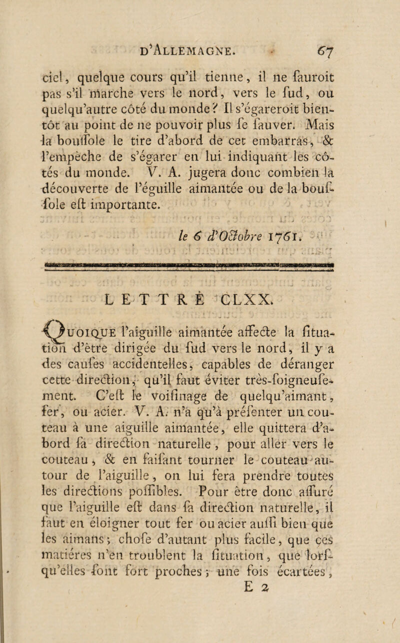 ciel, quelque cours qu’il tienne, il ne fauroit pas s’il nlarche vers le nord, vers le fud, ou quelqu’autre côté du monde? Il s’égareroit bien¬ tôt au point de ne pouvoir plus fe iauver. Mais la boutïole le tire d’abord de cet embarras, & l’empèche de s’égarer en lui indiquant les cô¬ tés du monde. V. A. jugera donc combien la découverte de Péguille aimantée ou de la-bout foie eft importante. le 6 d'O&obre 176 J. ■ s — LETTRE CLXX. ^^U0IQUE l’aiguille aimantée afte&e la fitua- tion d’ètre dirigée du fud vers le nord* il y a des caufes accidentelles* capables de déranger cette direction, qu’il faut éviter très-foigneufe* ment. C’eft le voifinage de quelqu’airnant, fer, ou acier. V. A. n’à qu’à préfenter un cou¬ teau à une aiguille aimantée* elle quittera d’a¬ bord fa direction naturelle , pour aller vers le couteau* & en faifant tourner le couteau au¬ tour de l’aiguille * on lui fera prendre toutes les directions poffibl.es. Pour être donc alfuré que l’aiguille eft dans fa direction naturelle, il faut en éloigner tout fer ou acier auffi bien que les aimans; chofe d’autant plus facile, que çes matières 11’en troublent la fitüation, que lorf- qu’eiles font fort proches 5 une fois écartées, E 2