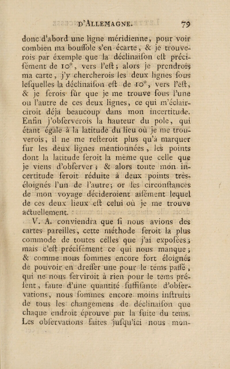 donc d’abord une ligne méridienne, pour voir combien ma boulTole s’en écarte, & jé trouve- rois par éxemple que la déclinailon elt préci¬ sément de io°, vers l’eftj alors je prendrois ma carte, j’y chercherois les deux lignes fous lefquelies la déclinailon eft de -io°, vers l’èft, & je lerois fûr que je me trouve fous l’une ou l’autre de ces deux lignes, ce qui m’éclair- ciroit déjà beaucoup dans mon incertitude. Enfin j’obferverois la hauteur du pôle, qui étant égale à la latitude du lieu où je me trou- verois, il ne me relieroit plus qu’à marquer fur les deux lignes mentionnées , les points dont la latitude feroit la même que celle que je viens d’obferver $ & alors toute mon in¬ certitude feroit réduite à deux points très- éloignés l’un de l’autre j or les circonftances de mon voyage décideroient alternent lequel de ces deux lieux eit celui où je me trouve actuellement. VS A, conviendra que fi nous avions des cartes pareilles, cette méthode feroit la plus commode de toutes celles que j’ai expofées s mais c’elf précifément ce qui nous manque i & comme nous fommes encore fort éloignés de pouvoir en dreffer une pour le tenls palfé , qui ne nous ferviroit à rien pour le teins pré- fent, faute d’une quantité fuffifante d’obfer-^ vations, nous fommes encore moins inftruits de tous les changemens de déclinaifon que chaque endroit éprouve par la fuite du tems. Les obier vations faites jufqu’ici nous mon-