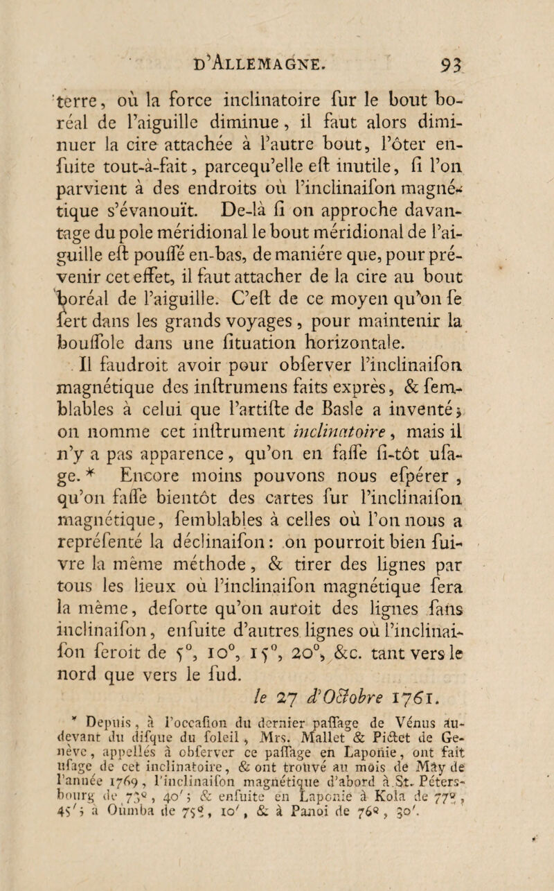 terre, où la force inclinatoire fur le bout bo¬ réal de l’aiguille diminue, il faut alors dimi¬ nuer la cire attachée à Y autre bout, Pôter en- fuite tout-à-fait, parcequ’elle eft inutile, fi l’on parvient à des endroits où l’inclinaifon magné¬ tique s’évanouit. De-là fi on approche davan¬ tage du pôle méridional le bout méridional de l’ai¬ guille eft pouffé en-bas, de manière que, pour pré¬ venir cet effet, il faut attacher de la cire au bout boréal de l’aiguille. C’eft de ce moyen qu’on fe iert dans les grands voyages , pour maintenir la bouffole dans une fituation horizontale. Il faudroit avoir pour obferver l’inclinaifon magnétique des inftrumens faits exprès, & fem- blables à celui que l’artifte de Basle a inventé* on nomme cet inlfrument inclinatoire, mais il n’y a pas apparence, qu’on en faffe fi-tôt ufa- ge. * Encore moins pouvons nous efpérer , qu’on faffe bientôt des cartes fur l’inclinaifon magnétique, femblables à celles où l’on nous a repréfenté la déclinaifon : on pourroit bien fui- vre la même méthode, & tirer des lignes par tous les lieux où l’inclinaifon magnétique fera la même, deforte qu’on auroit des lignes fans inclinaifon, enfuite d’autres lignes où l’inclinai¬ fon feroit de io°, i <j°, 20% &c. tant vers le nord que vers le fud. le 27 £ Octobre 1761. * Depuis, 11 l’ocçaflon du dernier paflage de Vénus ?iu~ devant du difque du foleil, Mrs. Mallet & Piéfcet de Ge¬ nève, appelles à obferver ce paffage en Laponie, ont fait ufage de cet inclinatoire, & ont trouvé au mois de Mây de l’année 1769, l’inclinaifon magnétique d’abord à St^ Peters- bourg de 750, 40'; & enfuite en Laponie à Kola de 77% ? a Oumba de 7$<*, io', & à Panoi de 76®, 30'.