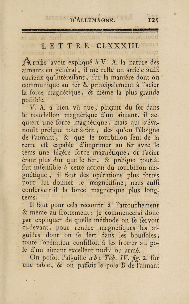 LETTRE CLXXXIII. X^lPRÈs avoir expliqué à V. A. la nature des aimants en générai, il me relie un article auifi curieux qu’intérelfant, fur la manière dont on communique au fer & principalement à l’acier la force magnétique, & môme la plus grande poilibîe. V. A. a bien vû que, plaçant du fer dans le tourbillon magnétique d’un aimant, il ac¬ quiert une force magnétique, mais qui s’éva¬ nouît prèfque tout-à-fait, dès qu’on l’éloigne de l’aimant, & que le tourbillon feui de la terre eft capable d’imprimer au fer avec le tems une légère force magnétique; or l’acier étant plus dur que le fer, & prefque tout-à- fait infenfible à cette adion du tourbillon ma¬ gnétique , il faut des opérations plus fortes pour lui donner le magnétifme, mais aufli conferve-t-il la force magnétique plus long- tems. Il faut pour cela recourir à l’attouchement & meme au frottement : je commencerai donc par expliquer de quelle méthode on fe fetvoit ci-devant, pour rendre magnétiques les ai¬ guilles dont on fe fert dans les bouifoles; toute l’opération confiftoit à les frotter au pô¬ le d’un aimant excellent nud , ou armé. On pofoit l’aiguille abc Tab. IV. fig. 2. fur une table, & on paffoit le pôle B de l’aimant