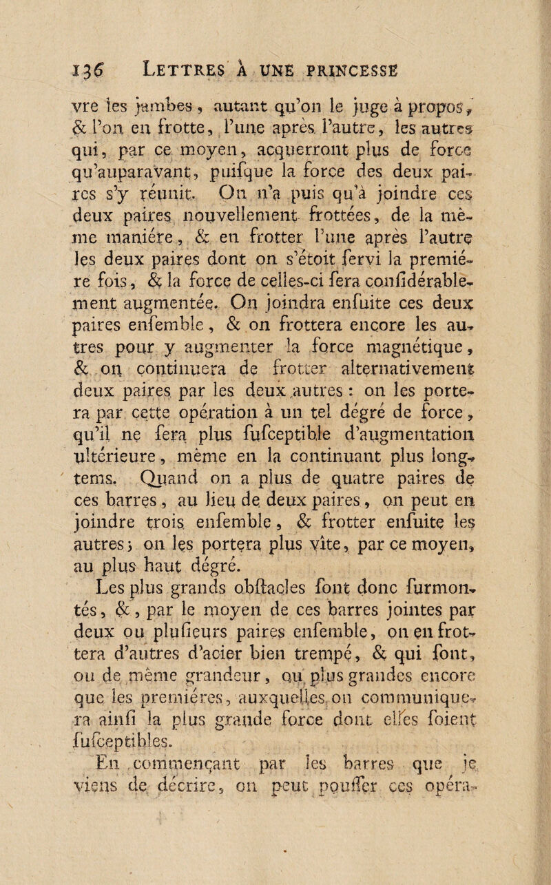 vre les jambes , autant qu’on le juge à propos , & l’on en frotte, l’une après, l’autre, les autres qui, par ce moyen, acquerront plus de force qu’auparavant, puifque la force des deux pai¬ res s’y réunit. On n’a puis qu’a joindre ces deux paires nouvellement frottées, de la me¬ me manière, & en frotter Porte après l’autre les deux paires dont on s’étoit fervi la premiè¬ re fois, & la force de celles-ci fera çonfidérable- ment augmentée. On joindra enfuite ces deux paires enfemble, & on frottera encore les au¬ tres pour y augmenter la force magnétique, & on continuera de frotter alternativement deux paires par les deux autres : on les porte¬ ra par cette opération à un tel dégré de force, qu’il ne fera plus fiifceptihle d’augmentation ultérieure, même en la continuant plus long- tems. Qiiand on a plus de quatre paires de ces barres , au lieu de deux paires, on peut en joindre trois, enfemble, & frotter enfuite les autres s on les portera plus vite, par ce moyen, au plus haut dégré. Les plus grands obftacles font donc furmon- tés, &, par le moyen de ces barres jointes par deux ou pîufieurs paires enfemble, on en frot¬ tera d’autres d’acier bien trempé, & qui font, ou de même grandeur, au plus grandes encore que les premières, auxquelles, ou communique¬ ra ainfi la plus grande force dont elfes foient fufcepfcihles. En commençant par les barres que je viens de décrire, on peut pouffer ces opéra-