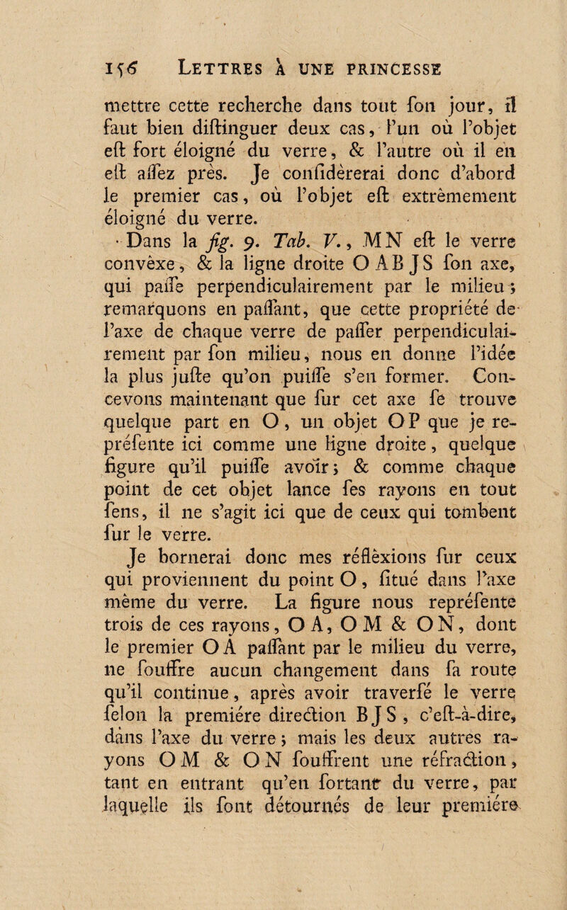 mettre cette recherche dans tout fou jour, il faut bien diftinguer deux cas, fun où l’objet eft fort éloigné du verre, & l’autre où il en eft alfez près. Je coniidèrerai donc d’abord le premier cas, où l’objet eft extrêmement éloigné du verre. • Dans la jig. 9. Tah. V., M N eft le verre convèxe, & la ligne droite O A B J S fon axe, qui paife perpendiculairement par le milieu ; remarquons en paifant, que cette propriété de- l’axe de chaque verre de paifer perpendiculaL rement par fon milieu, nous en donne l’idée la plus jufte qu’on puiife s’en former. Con¬ cevons maintenant que fur cet axe fe trouve quelque part en O, un objet OP que je re¬ préfente ici comme une ligne droite, quelque figure qu’il puiiTe avoir; & comme chaque point de cet objet lance fes rayons en tout fens, il ne s’agit ici que de ceux qui tombent fur le verre. Je bornerai donc mes réflèxions fur ceux qui proviennent du point O, fitué dans l’axe même du verre. La figure nous repréfente trois de ces rayons, OA, OM & ON, dont le premier OA paflant par le milieu du verre, ne fouffre aucun changement dans fa route qu’il continue, après avoir traverfé le verre félon la première direction B JS, c’eft-à-dire, dans l’axe du verre ; mais les deux autres ra¬ yons O M & O N fouffrent une réfraction , tant en entrant qu’en fortant du verre, par laquelle ils font détournés de leur première