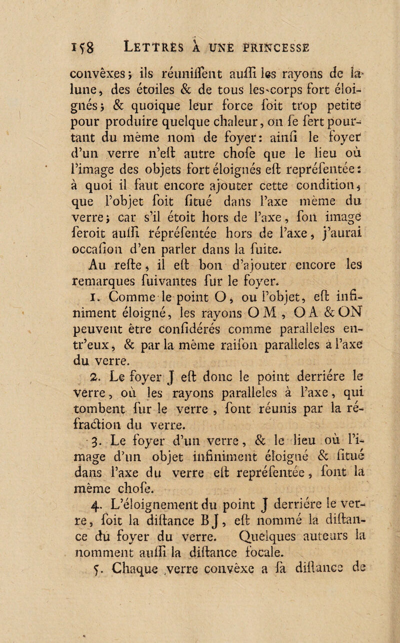 convêxes, ils réunifient auffi les rayons de la* lune* des étoiles & de tous les'corps fort éloi¬ gnés* & quoique leur force (bit trop petite pour produire quelque chaleur, on fe fertpour¬ tant du même nom de foyer: ainfi le foyet d’un verre n’eft autre chofe que le lieu où l’image des objets fort éloignés eft repréfentée : à quoi il faut encore ajouter cette condition, que l’objet foit fi tué dans l’axe même du verre ; car s’il étoit hors de l’axe, foii image feroit auffi répréfentée hors de l’axe, j’aurai occafion d’en parler dans la fuite. Au refte, il eft bon d’ajouter encore lesi remarques fuivantes fur le foyer, 1. Comme le point O, ou l’objet, eft in£U niment éloigné, les rayons O M , O A & ON peuvent être confidérés comme parallèles en- tr’eux, & par la même raifon parallèles a l’axe du verre. 2. Le foyer J eft donc le point derrière le Verre, où les rayons parallèles à l’axe, qui tombent fur le verre , font réunis par la ré¬ fraction du verre. 3. Le foyer d’un verre, & le lieu où l’i¬ mage d’un objet infiniment éloigné & fitué dans l’axe du verre eft repréfentée, font là même chofe. 4. L’éloignement du point J derrière le ver^ re, foit la diftance B J, eft nommé la diftait- ce du foyer du verre. Quelques auteurs la nomment auffi la diftance focale. Chaque .verre convêxe a fa diftance de