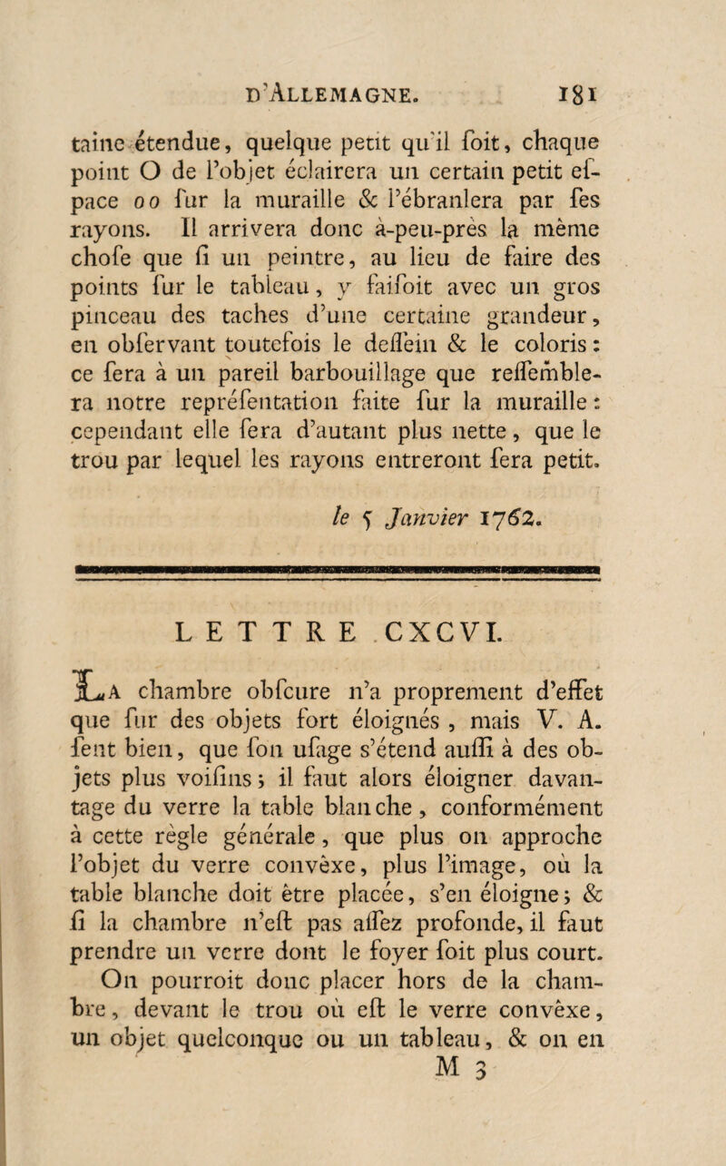 taine étendue, quelque petit qu'il Toit, chaque point O de l’objet éclairera un certain petit ef- pace oo fur la muraille & l’ébranlera par fes rayons. Il arrivera donc à-peu-près la même chofe que fi un peintre, au lieu de faire des points fur le tableau, y faifoit avec un gros pinceau des taches d’une certaine grandeur, en obfervant toutefois le deflèin & le coloris : ce fera à un pareil barbouillage que reffemble- ra notre repréfentation faite fur la muraille : cependant elle fera d’autant plus nette, que le trou par lequel les rayons entreront fera petit. le Janvier 1762. LETTRE CXCVI. IL, A chambre obfcure n’a proprement d’effet que fur des objets fort éloignés , mais V. A. lent bien, que fon ufage s’étend auffi à des ob¬ jets plus voifins 5 il faut alors éloigner davan¬ tage du verre la table blanche, conformément à cette règle générale, que plus on approche l’objet du verre convexe, plus l’image, où la table blanche doit être placée, s’en éloigne; & fi la chambre n’eft pas alfez profonde, il faut prendre un verre dont le foyer foit plus court. On pourroit donc placer hors de la cham¬ bre , devant le trou où eft le verre convêxe, un objet quelconque ou un tableau, & on en M 3