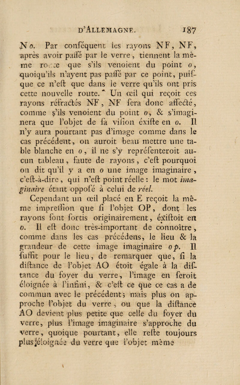 ■N o. Par confequent les rayons NF, N F, après avoir paffé par le verre , tiennent la mê¬ me ro.::e que s’ils venoient du point o, quoiqu’ils n’ayent pas palfé par ce point, puif- que ce n’eft que dans le verre qu’ils ont pris cette nouvelle route. ‘'Un œil qui reqoit ces rayons réfractés NF, NF fera donc affe&é, comme s’ils venoient du point o, & s’imagi¬ nera que l’objet de fa vifion éxifte en o. Il n’y aura pourtant pas d’image comme dans le cas précédent, on auroit beau mettre une ta¬ ble blanche en o, il ne s’y repréfenteroit au¬ cun tableau, faute de rayons , c’eft pourquoi on dit qu’il y a en o une image imaginaire , c’eft-à-dire , qui n’eft point réelle : le mot ima¬ ginaire étant oppole à celui de réel. Cependant un œil placé en E reqoit la mê¬ me imprellion que fi l’objet OP, dont les rayons font fortis originairement, épdftoit en o. Il eft donc très-important de connoître, comme dans les cas précédons* le lieu & la grandeur de cette image imaginaire op. Il fuflït pour le lieu, de remarquer que, fi la diftance de l’objet AO étoit égale à la dis¬ tance du foyer du verre, l’image en feroit éloignée à l’infini, & c’eft ce que ce cas a de commun avec le précédent; mais plus on ap¬ proche l’objet du verre , ou que la diftance AO devient plus petite que celle du foyer du verre, plus l’image imaginaire s’approche du verre, quoique pourtant, elle refte toujours plusjéloignée du verre que l’objet même