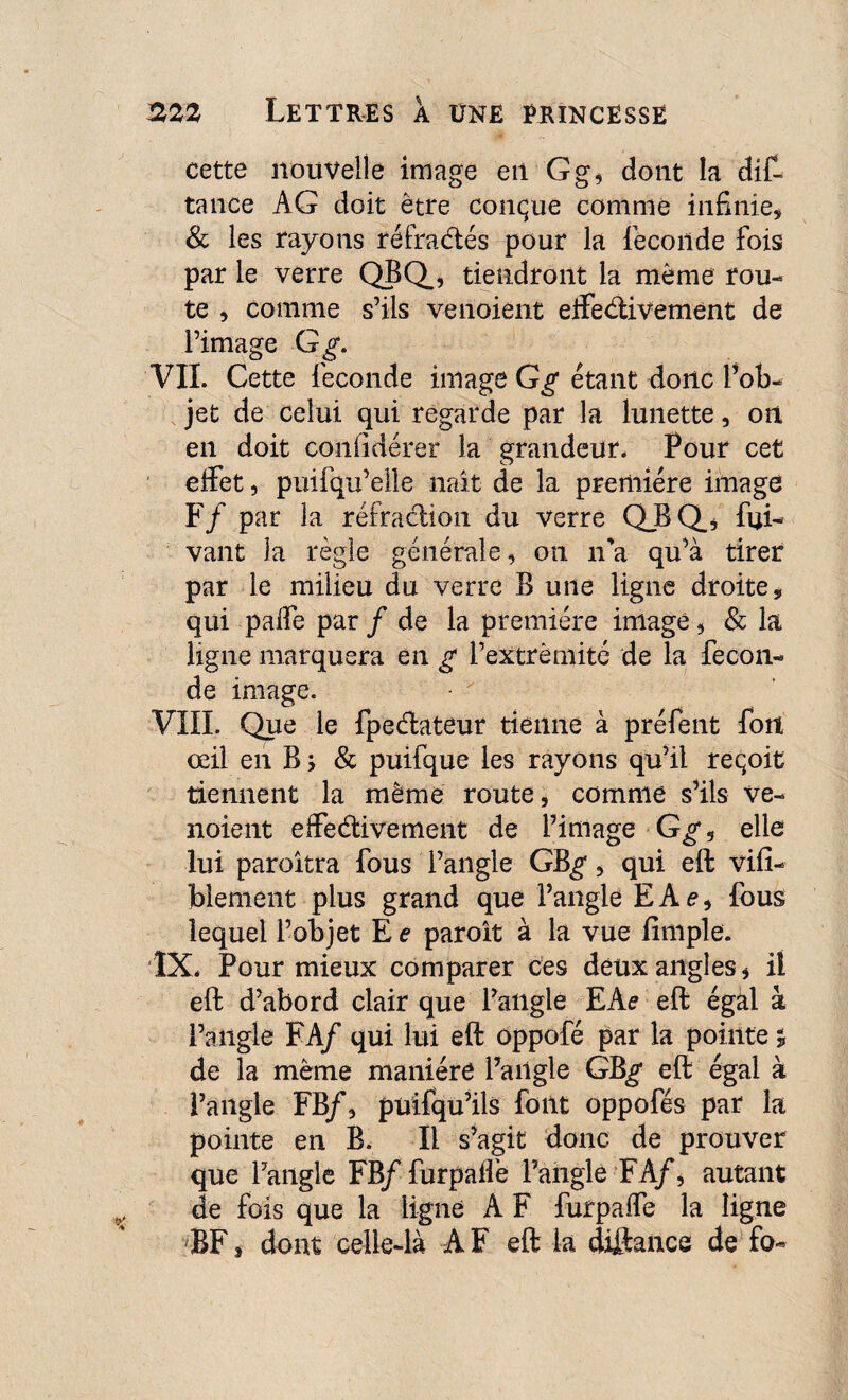 cette nouvelle image en Gg, dont la dit tance AG doit être conque comme infinie, & les rayons réfractés pour la fécondé fois par le verre QBQ, tiendront la même rou¬ te , comme s’ils venoient effectivement de l’image G g. VII. Cette fécondé image G g étant donc l’ob¬ jet de celui qui regarde par la lunette, on en doit confidérer la grandeur. Pour cet elfet, puifqu’elle naît de la première image F / par la réfraction du verre QJBQ_, Avi¬ vant la règle générale, on n’a qu’à tirer par le milieu du verre B une ligne droite * qui paffe par / de la première image, & la ligne marquera en g l’extrémité de la fécon¬ dé image. VIII. Que le fpeéiateur tienne à préfent fort œil en B; & puifque les rayons qu’il reçoit tiennent la même route, comme s’ils ve¬ noient effectivement de l’image G g, elle lui paroitra fous l’angle GB^, qui eft vifi- blement plus grand que l’angle E A e, fous lequel l’objet E e paroît à la vue fimple. ÎX. Pour mieux comparer ces deux angles, il eft d’abord clair que l’angle EAe eft égal à l’angle FA/ qui lui eft ôppofé par la pointe * de la même manière l’angle GB^* eft égal à l’angle FB/, püifqu’ils font oppofés par la pointe en B. Il s’agit donc de prouver que l’angle FB/ furpaife l’aftgle FA/, autant de fois que la ligne A F furpaffe la ligne BF, dont celle-là AF eft la diftance de fo-