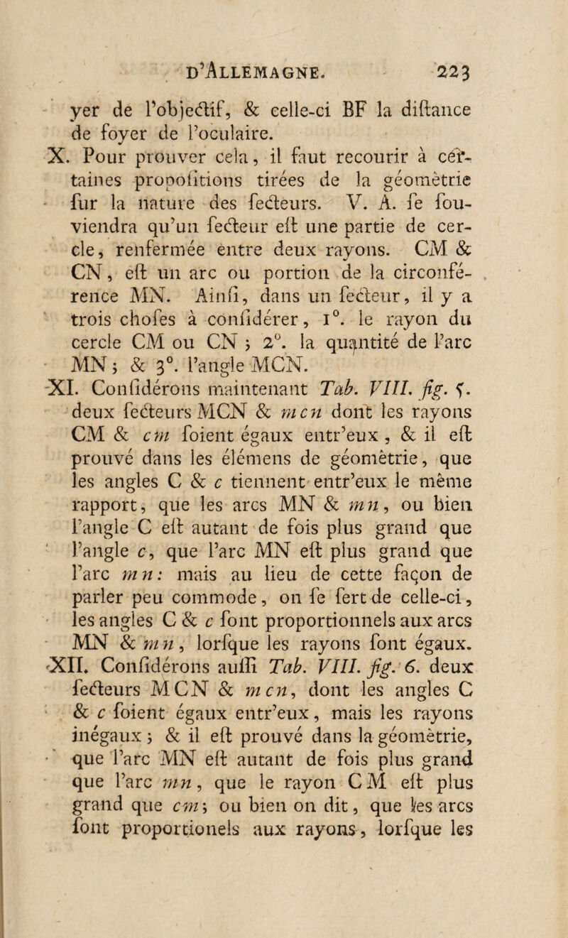 yer de l’objedif, & celle-ci BF la diftance de fover de l’oculaire. X. Four prouver cela, il faut recourir à cer¬ taines proportions tirées de la géométrie fur la nature des fedeurs. V. A. fe fou- viendra qu’un fedeur eft une partie de cer¬ cle, renfermée entre deux rayons. CM & CN, eft un arc ou portion de la circonfé¬ rence MN. Ainfi, dans un fedeur, il y a trois chofes à confidérer, i°. le rayon du cercle CM ou CN ; 2°. la quantité de l’arc MN 5 & 30. F angle MCN. XI. Confidérons maintenant Tab. VIII. fig. f. deux fedeurs MCN & mcn dont les rayons CM & cm foient égaux entr’eux, & il eft prouvé dans les éîémens de géométrie, que les angles C & c tiennent entr’eux le même rapport, que les arcs MN & mn, ou bien l’angle C eft autant de fois plus grand que l’angle c, que l’arc MN eft plus grand que l’arc m n : mais au lieu de cette façon de parler peu commode, on fe fertde celle-ci, les angles C 8c c font proportionnels aux arcs MN & m n, lorfque les rayons font égaux. «XIL Confidérons aulîi Tab. VIII. fig. 6. deux fedeurs MCN & mcn, dont les angles C & c foient égaux entr’eux, mais les rayons inégaux ; & il eft prouvé dans la géométrie, que l’arc MN eft autant de fois plus grand que l’arc nin, que le rayon CAI eft: plus grand que cm\ ou bien on dit, que l/es arcs font proporcionels aux rayons , lorfque les