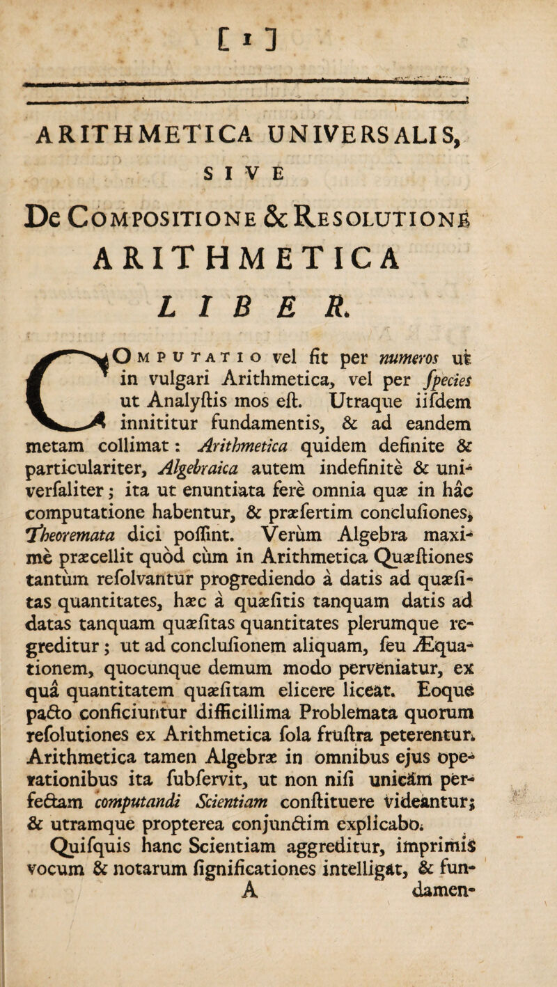 SIVE De Compositione & Resolutione ARITHMETICA LIBE R. mputatio vel fit per numeros ut in vulgari Arithmetica, vel per fpecies ut Analyftis mos eft. Utraque iifdem innititur fundamentis, & ad eandem metam collimat: Arithmetica quidem definite & particulariter, Algehraka autem indefinite & uni* verfaliter; ita ut enuntiata fere omnia quae in hac computatione habentur, & praefertim conclufiones, theoremata dici poflint. Verum Algebra maxi* me praecellit quod cum in Arithmetica Quaeftiones tantum refolvantur progrediendo a datis ad quaefi- tas quantitates, haec a quaefitis tanquam datis ad datas tanquam quaefitas quantitates plerumque re¬ greditur ; ut ad conclufionem aliquam, feu iEqua- tionem, quocunque demum modo perveniatur, ex qua quantitatem quaefitam elicere liceat. Eoque pa&o conficiuntur difficillima Problemata quorum refolutiones ex Arithmetica fola fruftra peterentur. Arithmetica tamen Algebrae in omnibus ejus ope¬ rationibus ita fubfervit, ut non nifi unicam per- fedam computandi Scientiam conftituere videantur; & utramque propterea conjun&im explicabOi Quifquis hanc Scientiam aggreditur, imprimis vocum & notarum fignifieationes intelligat, & fun- A damen-