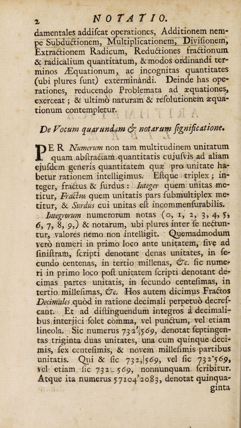 ^ motatio. damentales addifcat operationes, Additionem nem* pe Subdudionem, Multiplicationem,! Divilionein, Extradionem Radicum, Redudiones fradionum & radicalium quantitatum, & modos ordinandi ter¬ minos iEquationum, ac incognitas quantitates (ubi plures funt) exterminandi. Deinde has ope¬ rationes, reducendo Problemata ad aquationes, exerceat; & ultimo naturam & refolutionem aequa¬ tionum contempletur. f De Vocum quarunditm & notarum fignificatione» i \ X v x PE R Numerum non tam multitudinem unitatum quam abilradam,quantitatis cujufvis ad aliam ejufdem generis quantitatem quae pro unitate ha¬ betur rationem intelligimus. Eftque i triplex ; in¬ teger, fradus & furdus : Integer quem unitas me¬ titur, Fraclm quem unitatis pars fubmultiplex me¬ titur, di Surdus cui unitas eft incommensurabilis. Integrorum numerorum notas (o, i, 2,- 3, 4, 6> !-> 8, 9,) di notarum, ubi plures inter fe nedun- tur, valores nemo non intelligit. Quemadmodum vero numeri in primo loco ante unitatem, live ad finiftram, fcripti denotant denas unitates, in fe¬ cundo centenas, in tertio millenas, &c. lic nume?= ri in primo loco poli unitatem fcripti denotant de¬ cimas partes unitatis, in fecundo centelimas, in tertio millelimas, &c. Hos autem dicimus Frados Decimates quod in ratione decimali perpetuo decref- cant. Et ad diftinguendum integros a decimali- bus interjici folet comma, vel pundum, vel etiam lineola. Sic numerus 73 2% 69, denotat feptingen- tas triginta duas unitates, una cum quinque deci¬ mis, fex centelimis, di novem millelimis partibus unitatis. Qui & lic 732,(569, vel lic 732*569, vel etiam lic 73 2 l 569, nonnunquam fcribitur. Atque ita numerus 5 7104' 20.83, denotat quinqua¬ ginta