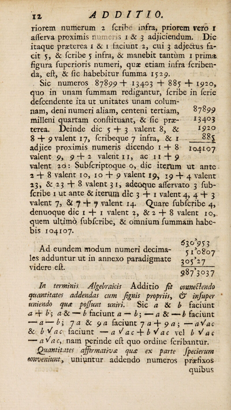 IX ADDITIO. riorem numerum 2 fcribe mfra, priorem vero r aflerva proximis numeris i& 3 adjiciendum. Dic itaque praeterea 1 & 1 faciunt 2, cui 3 adje&us fa¬ cit 5, & fcribe 5 infra, & manebit tantum 1 prima figura fuperioris numeri, quas etiam infra fcriben^ da, eft, & fic habebitur fumma 1529. Sic numeros 87899+ 13403 -f 885 + 1920, quo in unam fummam redigantur, fcribe in ferie defcendente ita ut unitates unam colum¬ nam, deni numeri aliam, centeni tertiam, 87899 milleni quartam conftituant, & fic prae- I34°3 terea. Deinde dic 5 + 3 valent 8, & 1920 8 + 9 valent 17, fcribeque 7 infra, & 1 _J adjice proximis numeris dicendo 1 4- 8 104107 valent 9, 9 + 2 valent 1 x, ac x 1 + 9 valent 2d: Subfcriptoque o, dic iterum ut ante 2+8 valent 10, 10 + 9 valent 19, 19 + 4 valent 23, & 23 + 8 valent 31, adeoque aflervato 3 fub- fcribe x ut ante & iterum dic 3 + 1 valent 4, 4 + 3 valent 7, & 7 + 7 valent 14. Quare fubfcribe 4, denuoque dic 1 + 1 valent 2, &2 + 8 valent 10,. quem ultimo fubfcribe, & omnium fummam habe¬ bis 104107. Ad eundem modum numeri decima- les adduntur ut in annexo paradigmate videre eft. 5 1*0807 3°5>27 $§7,3°37 In terminis Algebraicis Additio fit conneElendo quantitates addendas cum fignis propriis, & infuper uniendo qua pojfunt uniri. Sic a & b faciunt a + b; a & •— b faciunt a — b\ — a & — b faciunt — a — by 7 a & 9 a faciunt 7 0 + 9 a ; — a V ac & bVac faciunt —a^ac + bVac vel b Vac — a^acy nam perinde eft quo ordine fcribantur. Quantitates affirmativa qua ex parte fpecierum conveniunt y uniuntur addendo numeros praefixos quibus