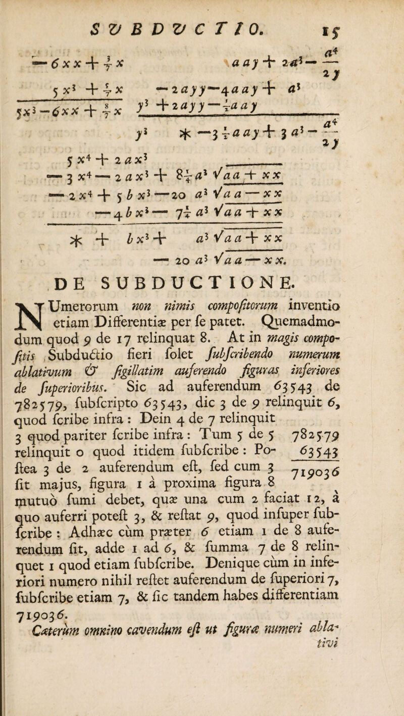 5* — 6xx-\-yX 5 x! +4-* — zayy—^aay -f <J5 tfxx + j* y? * —J J«! 5 X4 + 2 #x5 I£ 3 — £4 — 3 X4—2flX5 + 8^-4* Vaa xx —- 2 X4 ”h 5 b X3 “20 #3 V# # — XX — 4 b x5— 7t <z5 V#a + xx ^ + £x3 + + XX — 20 V\z£-XX. DE SUBDUCTIONE. ! * • .. . .; NUmerorum non nimis compojitcrum inventio etiam Differentiae per fe patet. Quemadmo¬ dum quod 9 de 17 relinquat 8. At in magis compo- /itis Subdudtio fieri folet fubfcribendo numerum ablativum & figillatim auferendo figuras inferiores de fuperioribus. Sic ad auferendum <53543 de 782579, fubfcripto <53543, dic 3 de 9 relinquit 6, quod fcribe infra : Dein 4 de 7 relinquit 3 quod pariter fcribe infra : Tum 5 de 5 relinquit o quod itidem fubfcribe : Po- ftea 3 de 2 auferendum efl, fed cum 3 fit majus, figura 1 a proxima figura 8 782579 6S5 43 719036 mutuo fumi debet, quae una cum 2 faciat 12, a quo auferri potefl 3, & reftat 9, quod infuper fub¬ fcribe : Adhaec cum praeter 6 etiam 1 de 8 aufe¬ rendum fit, adde 1 ad 6, & fumma 7 de 8 relin¬ quet 1 quod etiam fubfcribe. Denique cum in infe¬ riori numero nihil reflet auferendum de fuperiori 7, fubfcribe etiam 7, & fic tandem habes differentiam 719036. Caterum omnino cavendum efi ut figura: numeri ahia- tivi