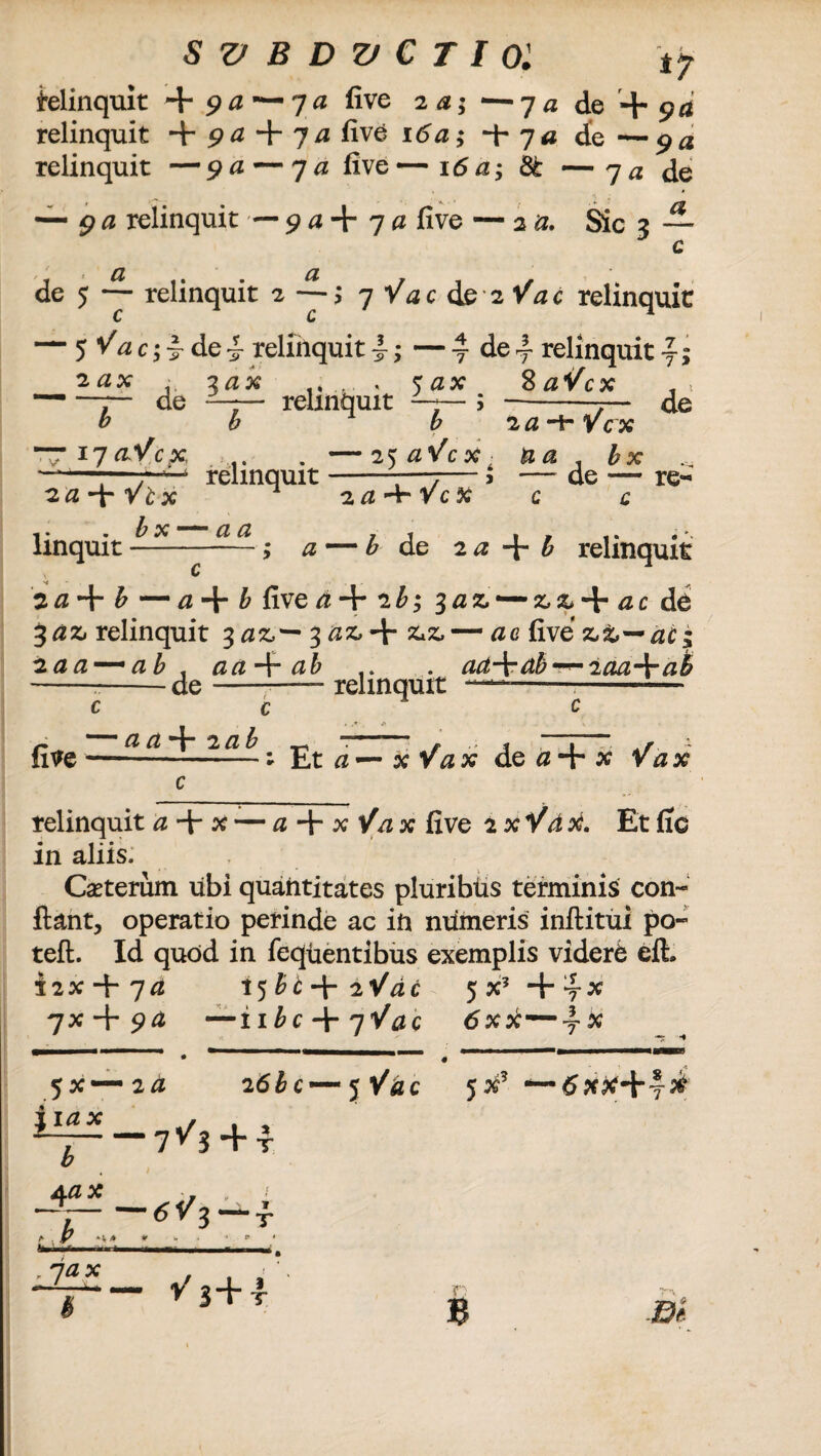 tf i-elinquit + 9 a--7 a five 2 a; *—y a do + pa relinquit + 9a + 7a five 16a; -\r 7 a de —9a relinquit — 9 a — 7 a five — 16 a; 3t — 7 a de — 9 a relinquit — 9 a + 7 a five — 2 a. Sic 3 — c de 5 ~ relinquit 2 7 Vac ds iVac relinquit — $Vac;jrdei- relfnquit i; — 4 de4 relinquit y; 2 ax 3 ax 5 ax 8 aVcx , * — —7— de —7— relinquit -7— ; --7— de b b b 2 a •+ Vcx — 17aVcpc, , &x ——;—r-^-4 relinquit-—7— 5 — de — re- 2a-)rVlx 2a^ryc% c c linquit ; a —b de 2 a b relinquit 30 + & — a-\r b five d-\- 2b; 3az — z,z-\- ac de • • ** * ^ 3 & relinquit 3 3 + && — ac five z&—aci 2aa — ab . aa^t ab .. . ad-\rdb —-2aam\mab --de-— relinquit ———- five c c — a a+2ab Et a — x Vax de 0 + x Vax relinquit a-\r x — a-\- x Vax five txYdri. Et fic in aliis. Cauterum ubi quantitates pluribus terminis con¬ fiant, operatio perinde ac ift numeris inftitui po- teft. Id quod in fequentibus exemplis videre eft i2x + 7^z 15 bt+2VdC 5X5+yX 7X + ^^ — iibc + yVac 6xti—yX 1 111 « 5x—2d 26bc'—t$ Vdc 5X5 *— dxpc+4^ Aax . 1 A- HA * : 7a * £ V 3+ T B .fl»