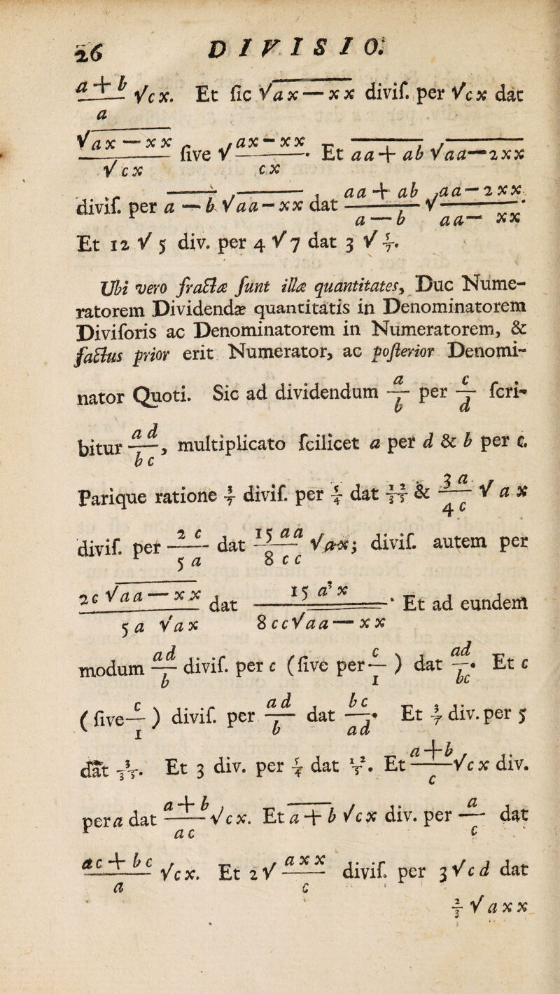 tSSA i/cx. Et fic Vax — xx divif.,per Vc* dat a Vax —’xx *ax-xx r —“—7 ,———- _——~—- uve v-——• Et aa\ ab Vaa—2xx V cx cx , ——-7 - , aa ■+ ab /aa~2xx divif. per a -bWaa-xx dat ——— v —- r a — b aa~* xx Et ii V 5 div. per 4 Y j dat 3 Y 7* Ubi vero fraBa funt illa quantitates, Duc Nume¬ ratorem Dividenda* quantitatis in Denominatorem Diviforis ac Denominatorem in Numeratorem, &: fablus prior erit Numerator, ac poflerior Deno mi** nator Quoti. Sic ad dividendum — per — feri* bitur multiplicato fcilicet a per d & b per c. b c Parique ratione \ divif. per dat y-f & V a % divif. per —- dat ISIS V>stj divif. 5 a o c c autem pei 15 c? x Et ad eunden icVaa — xx dat _ 5 a Vax 2ccYaam—xx modum ~ divif. per c (five per-^- ) dat j. Et / flve_£. ) divif. per ^ dat Et \ div. per ^ j b acl ' 1— ^ dat -A*. Et 2 div. per dat V • Et——Ycx di JT. Et 3 div. per \ dat V- Et per# dat Vcx. Et*a Ycx div. per r ac c& c d” b c r r-* * a x x t**r —--— /cx. Et 2 V -- divif. per 3 a c 1 1 ■ a c Y c d d yYax