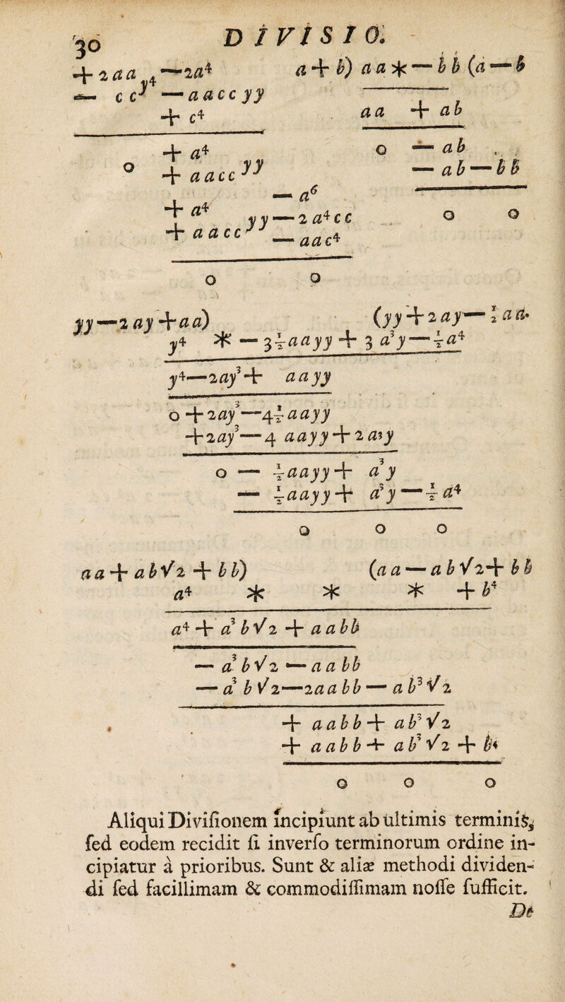 + 2 aa ■J» c c DIVISI a + b) a a ^ — b b (a*—*h aacc yy + c4 aa + a4 O _L ~T aacc 4-4 ■* ** yy — 2a*CC 4- ci ci c c J J a. ab — ab — ab — b o o o fv— 2 0>'+2tf/ 2^^* j/4 — $iaayy + 3 tfy—t^4 j4'— 2/2;/+ ZZ/ZJ7 o + 20/—&adyy +2/2/—4 /2^7^ + 2/2?_y o — iaayy+ a y — \aayy + cC y~i a* o 00 (is + tf&Va +/£) («a—abVz^bh a* * * * + b* a^^cibVi-^-aa bb — a bV2 *— aabb — a b^z—iaabb— aPVz t a ab b a by V 2 + a ab b •+• ab' Vi + th 00 o Aliqui Divifiouem incipiunt ab ultimis termini^ fed eodem recidit ii inverfo terminorum ordine in- cipiatur a prioribus. Sunt & alia? methodi dividen¬ di fed facillimam & commodilfimam noffe fufficit.