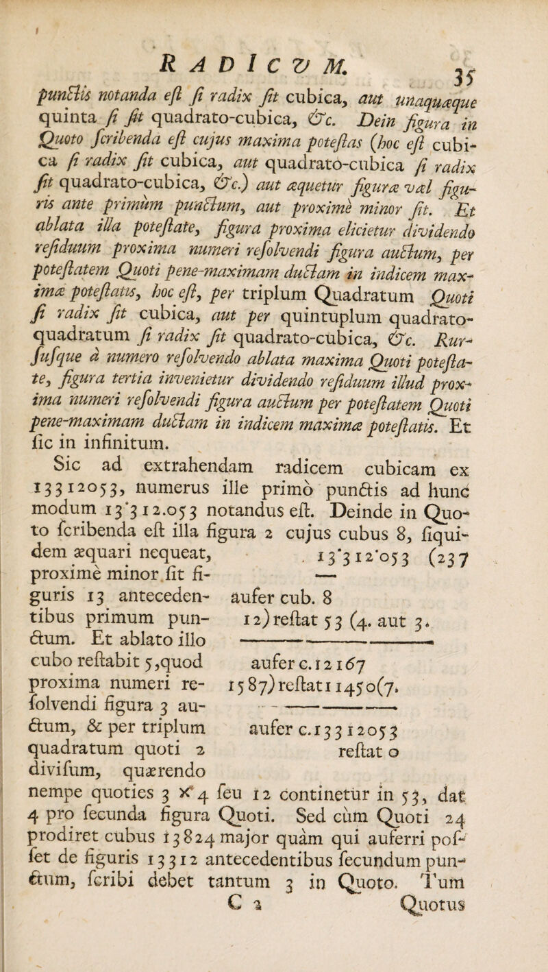 punttis notanda efi fi radix fit cubica, aut unaquaque quinta fi fit quadrato-cubica, dTc. Dein figura in Quoto fcribenda e fi cujus maxima potefias (hoc efi cubi¬ ca fi radix fit cubica, aut quadrato-cubica fi radix fit quadrato-cubica, &c,.) aut aquetur figura val figu¬ ris ante primum punblumy aut proxime minor fit. Et ablata illa potefiatey figura proxima elicietur dividendo refiduum proxima numeri refolvendi figura auElumy per potefiatem Quoti pene-maximam duclam in indicem max¬ ima patefiatis y hoc efiy per triplum Quadratum Quoti fi radix fit cubica, aut per quintuplum quadrato- quadratum fi radix fit quadrato-cubica, &c. Rur- fufque d numero refolvendo ablata maxima Quoti pote fi a- figura tertia invenietur dividenao refiduum illud prox¬ ima numeri refolvendi figura auclum per potefiatem Quoti pene-maximam duclam in indicem maxima pote (latis. Et fic in infinitum. Sic ad extrahendam radicem cubicam ex 133 I2°53, numerus ille primo pundis ad hunc modum 13*312.053 notandus efi:. Deinde in Quo¬ to fcribenda efi: illa figura 2 cujus cubus 8, fiqui- dem aequari nequeat, i 3*5 12'05 2 (227 proxime minor fit fi- — guris 13 anteceden- aufer cub. 8 tibus primum pun- 12) reflat 53 (4. aut 3. dum. Et ablato illo —-—..—— cubo reflabit 5,quod auferc.i2i£>7 proxima numeri re- 15 87)reflati 1450(7. folvendi figura 3 au- --> dum, & per triplum aufer e. 13312053 quadratum quoti 2 reflat o divifum, quaerendo nempe quoties 3 K4 feu 12 continetur in 53, dat 4 pro fecunda figura Quoti. Sed ciim Quoti 24 prodiret cubus 13824 major quam qui auferri pofi fet de figuris 13 312 antecedentibus fecundum pun-* dum, fcribi debet tantum 3 in Quoto. Tum C 2 Quotus
