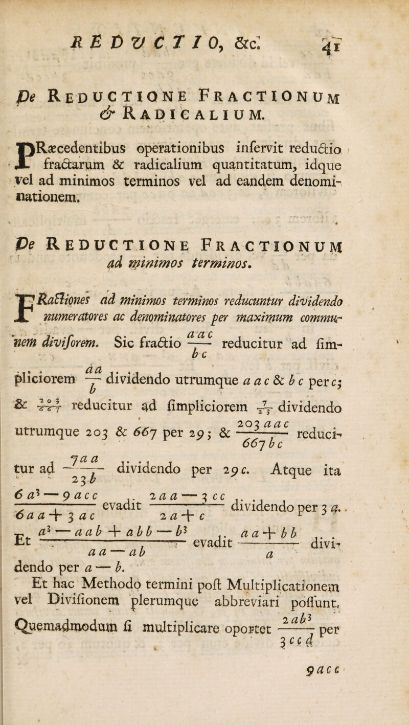 pe Reductione Fractionum & Radigalium. PRecedentibus operationibus infervit redu&io fra&arum & radicalium quantitatum, idque vel ad minimos terminos vel ad eandem denomi¬ nationem. Pe Reductione Fractionum ad ryinimos terminos. F Raftiones ad minimos terminos reducuntur dividendo numeratores ac denominatores per maximum commur a ac nem divi/orem. Sic fra&io reducitur ad fim- b c aa pliciorem ~ dividendo utrumque a ac &bc per c; & 444 reducitur ad fimpliciorem T7y dividendo ^ 20 2 a a c utrumque 203 & 66-j per 29; & ——— reduci 66j b c tur ad dividendo per 29 c. Atque ita 6 a% — 9acc 2aa — 3 cc evadit -—*■—- dividendo per 3 a.  ^ «. a a-\- b b — evadit-divi^ 6 a a 4- 3 a c a* * 3 — a ab 4- ab b a Et .. a a — ab dendo per a — b. Et hac Methodo termini poft Multiplicationem vel Divifionem plerumque abbreviari poffunt. Quemadmodum fi multiplicare oportet per 3 cc a gacc