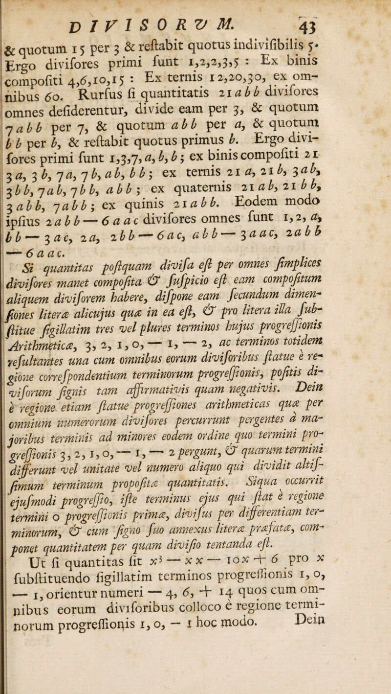 & quotum 15 per 3 & reflabit quotus indivifibilis j. Ergo divifores primi funt 1,252,3,5 : Ex binis compofiti 4,(5,10,15 • Ex ternis 12,20,30, ex om¬ nibus tfo. Rurfus fi quantitatis 2ia££ diviiores omnes defiderentur, divide eam per 3, & quotum qab b per 7, & quotum abb per /2, & quotum b b per b, & reflabit quotus primus b. Ergo divi¬ fores primi funt 1,3,7,a,b,b', ex binis compofiti 21 3 a, 3 b, 7 a, 7 b, a b, b b; ex ternis 21 a, 21 b, ^aby %bb, 7ab, 7b b, abb; ex quaternis zi ab, 21 b b9 3 abb, 7abb, ex quinis 21 abb. Eodem modo ipfius 2abb —6 a ac divifores omnes funt 1,2, 0, b b ~~ 3 ac, 2 a, zbb— abb 3 a ac, 2 abb Si quantitas poflquam divifa efi per omnes Jimplices divifores manet compofita & fufpicio efi eam compofitum aliquem diviforem habere, difpone eam fecundum. dimen* pones Utera alicujus qua in ea eft, & pro Utera illa fub- ftitue figillatim tres vel plures terminos hujus progreffionis Arithmetica, 3, 2, 1, o, — 1, — 2, ac terminos totidem re fuit antes una cum omnibus eorum diviforibus flatue e re* gione correfpondentium terminorum progreffionis, pofitis di* viforum fignis tam affirmativis quam negativis. Dein e regione etiam flatue progrejfiones arithmeticas qua per omnium numerorum divifores percurrunt pergentes d ma¬ joribus terminis ad minores eodem ordine quo te) mini p)0- greffionis 3,2,1, o, — 1, — 2 pergunt, & quarum termini differunt vel unitate vel numero aliquo qui dividit altij- fimum terminum propofita quantitatis. SiqUa occurrit 'ejujmodi progreffio, i fle terminus ejus qui fiat e. regione termini o progreffionis prima, divifus per differentiam ter¬ minorum, & cum figno fuo annexus litera prafata, com¬ ponet quantitatem per quam divifio tentanda efi Ut fi quantitas fit iox + (5 pro x fubflituendo figillatim terminos progreffionis 1,0, .— i, orientur numeri — 4, 6, + 14 9U?S cum onT liibus eorum divi foribus colloco e regione termi¬