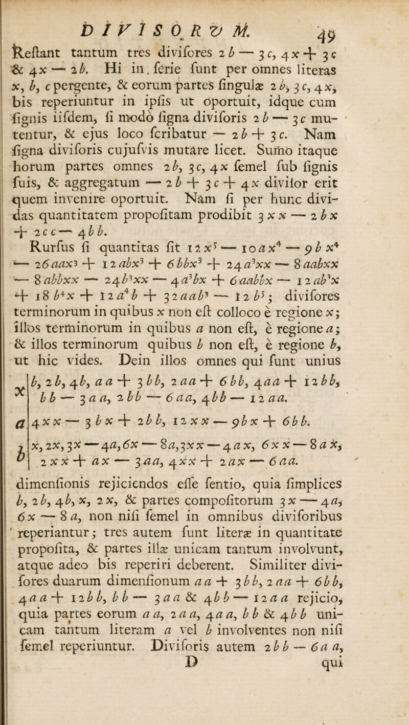 D1V1S0RVM. •t tleftant tantum tres divifores 2b — 3 c, qx 4* 3 c & 4X — 2b. Hi in. ferie funt per omnes literas x, b, c pergente, & eorum partes fingulas 2^, 3C, 4X, bis reperiuntur in ipfis ut oportuit, idque cum fignis iifdem, fi modo ftgna diviforis 2 b — mu¬ tentur, & ejus loco fcribatur — 2 b + 3 c. Nam figna diviforis cujufvis mutare licet. Sumo itaque horum partes omnes 2 by 3C, 4* femel fub fignis fuis, & aggregatum — 2 b $c -\- q.x diviior erit quem invenire oportuit. Nam fi per hunc divi¬ das quantitatem propofitam prodibit 3 x x — 2 bx -b 2 c c— 4 bb. Rurfus fi quantitas fit 12X*—10 /zx4— pbx* •— 2 6aax* + 12 abx3 4* 6bbx3 4~ 24 /z9xx— Saabxx •— 8 abbxx — 24b3xx — q.albx 4 6aabbx -— nab^x 4- 18 b+x 4“ 12 a?b + 32/2/2/** -— 12 b>; divifores terminorum in quibus x non eft colloco e regione x; 'illos terminorum in quibus a non eft, e regione a; & illos terminorum quibus b non eft, e regione b, ut hic vides. Dein illos omnes qui funt unius b, 2 /*, 4 />, /z /z 4~ 3 bby 2 /z/z 4 6bby 4 /z/2 4* 12 bb* ^ bb—'$aa>2bb — 6 a /z, qbA — 12 an. a 4 x x — 3 /> x 4 2 b by 12 x x — 9 /> x 4 6bb. x, 2X, 3X — 4/2, <5x — 8/2,3XX — 4/zx, 6x x — 8 ato* 2 x x 4~ zzx — 3-/z/z, 4XX4 2/zx — 6 a a. dimenfionis rejiciendos effe fentio, quia ftmplices by 2by 4/*, x, 2x, & partes compofitorum 3x — 4/z* 6x — 8/z, non nifi femel in omnibus diviforibus ' reperiantur; tres autem funt literse in quantitate propofita, & partes illas unicam tantum involvunt, atque adeo bis reperiri deberent. Similiter divi¬ fores duarum dimenfionum /2/24 $bb, 2 aa 4 6bby 4/2/24 12 b by b b — 3/z/z & 4 bb — 12/2/2 rejicio, quia partes eorum /z/z, 2/z/z, 4/2/z, b b & 4/* /> uni¬ cam tantum literam a vel b involventes non nifi femel reperiuntur. Diviforis autem 2 bb — 6aay D qui