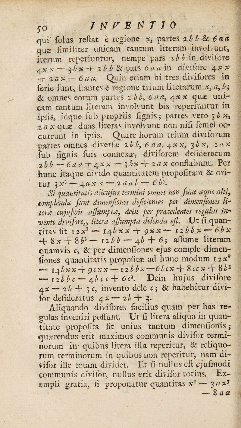 qui folus reftat e regione x, partes 2 bb & 6aa qux fimiliter unicam tantum literam involvunt, iterum reperiuntur, nempe pars 2 b b in divifcre x —~ 3 b x 4* 2 b b & pars 6 ci ci in divifore q.x x 4- 2 d x 6 a a. Quin etiam hi tres divifores in ferie funt, ftantes e regione trium iit erarum x, ayb; & omnes eorum partes 2 bb> 6aa, 4.XX quae uni¬ cam tantum literam involvunt bis reperiuntur in ipiis, idque iub propriis fignis ; partes vero 3 b x, 2 <2 x quae duas literas involvunt non nili femei oc¬ currunt in ipfis, Quare horum trium divi forum partes omnes diverfae 2 b b, 6 a a> 4 x x, 3 b x, 2 ax fub lignis fuis connexa, diviforem defideratum 2 bb — <5 # + qx x — 3&x + 2 ^ x conflabunt. Per hunc itaque divido quantitatem propofltam & ori¬ tur 3 x3 — 4« x x — 2 aab ‘— 6 b?. Si quantitatis alicujus termini omnes non funt aque alti, complenda funt dimenjlones deficientes per dimenfiones li¬ ter a cujufuis ajjumpta, dein per prrecedentes regulas in¬ vento divifore„ Utera affumpta delenda e fi. Ut ii quan¬ titas iit 12X3 —- 14&xx 4- pxx — 12bb x ~ 6bx 4r 8x4- 8£5 ~~ iibb q£ + 6, aflume literam quamvis c, & per dimenfiones ejus comple dimen¬ fiones quantitatis propofitse ad hunc modum 12X5 — i^bxx 4 9cxx —12b bx—6bcx 4 8 ccx + 8£3 ~ 12 bb c —4 b c c + 6 c3. Dein hujus divifore 4X — zb + 3 cy invento dele c; & habebitur divi- for defideratus qx — ib + 3. Aliquando divifores facilius quam per has re¬ gulas inveniri poliunt. Ut fi litera aliqua in quan¬ titate propofita fit unius tantum dimenfioriis; quserendus erit maximus communis divifor termi¬ norum in quibus litera illa repetitur, & reliquo¬ rum terminorum in quibus non repetitur, nam di¬ vifor ille totam dividet. Et fi nullus efi ejufmodi communis divifor, nullus erit divifor totius. Ex¬ empli gratia, fi proponatur quantitas x4 — 3 a x3 — 8 aa