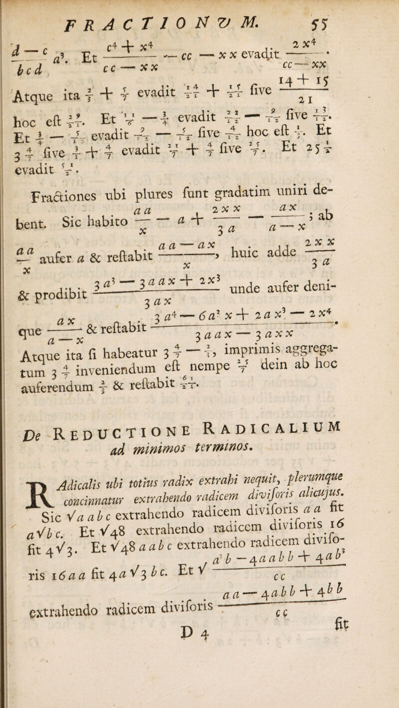 J _ r C4 + X4 1- c a\ Et—1-ce b c d cc *x x x evadit 2 x4 11 • _ T _i 5 pvadit 'i-— *4 —— five Atque ita y -r r evauit ** * 21 cc — XX 14 + 15 2 I hoc eft 44. Et V - ^ evadit U - tt five tt- Ft j. — -i- evadit —• — tt hve tt h°c eft T. Et 3 4 *five -f. + t evadit V + 4 ^ve V • Et 2 5 evadit Fractiones -ubi plures funt gradatim uniri de- bent. Sic habito a a x a + — - — 5 ab 3 a a — x *? aufer a & reflabit — - x ax . . ,1 2 x x ) huic cicicic & prodibit a x 3 a7» — 3 a a x + 2X* que- 1 a — x & reflabit 3 ax 3 a4 3 a unde aufer deni- 6a7- x + 2 # x3 — 2 x4 ^ ^aax— 3 ax x Atque ita fi habeatur 3 r ~ h imprimis aggrega¬ tum 3 4 inveniendum eft ^ nempe T dein ab hoc auferendum y & reftabit 6 1 TT pf 'Reductione Radic alium ad minimos terminos. RAdicalis ubi totius radix extrahi nequit, plerumque concinnatur extrahendo radicem jrvifms altcujus Sic Va ab c extrahendo radicem diviforis a a fi nVbc Et -/48 extrahendo radicem diviions 16 fa4V3. Et V48 aabe extrahendo radicem divifo- ; ~ 4aabb -t 4 ris 16 a a fit 4 a V 3 ^Cm Et v c c extrahendo radicem diviforis D 4 a a —■ 4abb -V cc r fit