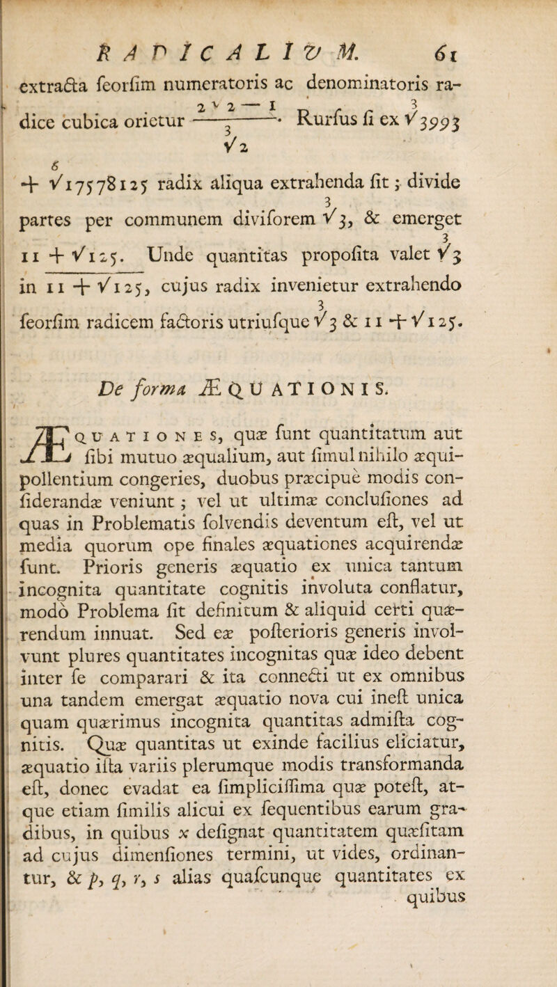 extra&a feorfim numeratoris ac denominatoris ra¬ dice cubica orietur 2 v 2 3 V 2 Rurfus fi ex 1Q993 ■+ 1/17578125 radix aliqua extrahenda fit; divide 3 partes per communem diviforem V3, & emerget 3 11 +1/125. Unde quantitas propofita valet v 3 in 11 + '/125, cujus radix invenietur extrahendo 3 feorfim radicem faddoris utriufque v 3 & 11-1-1/125. £><?/^«^4 Aquationis. r * 787 quationes, quae funt quantitatum aut JTIj fibi mutuo aqualium, aut fimul nihilo aequi- pollentium congeries, duobus praecipue modis con- fiderandae veniunt; vel ut ultimae conclufiones ad quas in Problematis folvendis deventum eft, vel ut media quorum ope finales aequationes acquirendae funt. Prioris generis aequatio ex unica tantum incognita quantitate cognitis involuta conflatur, modo Problema fit definitum & aliquid certi quae¬ rendum innuat. Sed eae pofterioris generis invol¬ vunt plures quantitates incognitas quae ideo debent inter fe comparari & ita connedti ut ex omnibus una tandem emergat aequatio nova cui ineft unica quam quaerimus incognita quantitas admifta cog¬ nitis. Quae quantitas ut exinde facilius eliciatur, aequatio iita variis plerumque modis transformanda eft, donec evadat ea fimpliciflima quae poteft, at¬ que etiam fimilis alicui ex fequentibus earum gra¬ dibus, in quibus x defignat quantitatem quafitam ad cujus dimenfiones termini, ut vides, ordinan¬ tur, & p, q> r, s alias quafcunque quantitates ex quibus