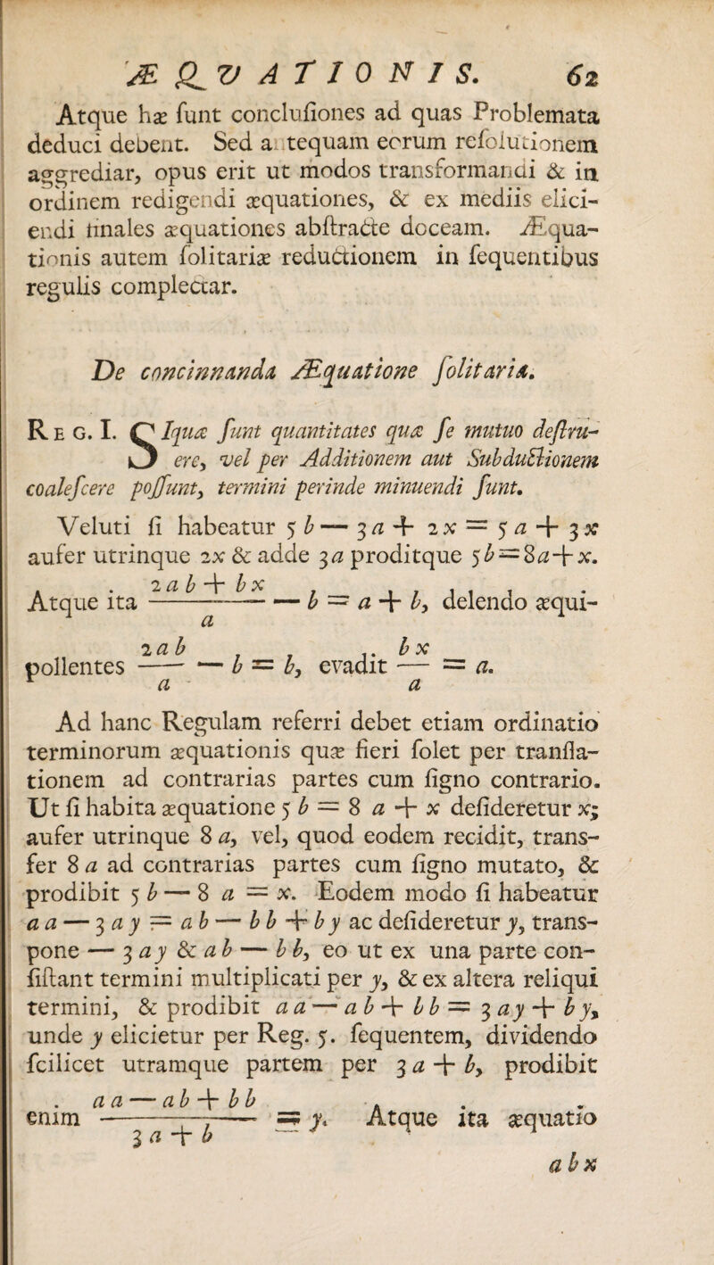 Atque hae funt conclufiones ad quas Problemata deduci debent. Sed a tequam eorum refolutionem aggrediar, opus erit ut modos transformandi & in ordinem redigendi aequationes, & ex mediis elici¬ endi finales aequationes abftra&e doceam. iEqua- tionis autem folitariae reductionem in fequentibus regulis complectar. De concinnanda, /Equatione Jolit aria. R e G. I. O Iqua funt quantitates qua: fe mutuo deflm- kj erey vel per Additionem aut SubduElionem coalefcere pojfunt, termini perinde minuendi funt. Veluti fi habeatur 5^—3a + 2% — 5 a aufer utrinque 2x & adde 3 a prodit que 5^ = 8 <2+x. Atque ita --------- — b = a + by delendo sequi- a pollentes —- — b = b, evadit a. a a Ad hanc Regulam referri debet etiam ordinatio terminorum aequationis quae fieri folet per tranfla- tionem ad contrarias partes cum figno contrario. Ut fi habita aequatione 5^ = 8 a + x defideretur x; aufer utrinque 8 ay vel, quod eodem recidit, trans¬ fer 8 a ad contrarias partes cum figno mutato, & prodibit 5 b — 8 a — x. Eodem modo fi habeatur a a — 3 a y — ab — bb -E b y ac defideretur yy trans¬ pone — 3 a y & a b — bby eo ut ex una parte con¬ fidant termini multiplicati per yy & ex altera reliqui termini, & prodibit a a — a b + b b = %ay -\r b y\ unde y elicietur per Reg. 5. fequentem, dividendo fcilicet utramque partem per 3 a + by prodibit a a — ab -f bb . enim -—7-—• =? y. Atque ita aequatio 3 ci i ab x