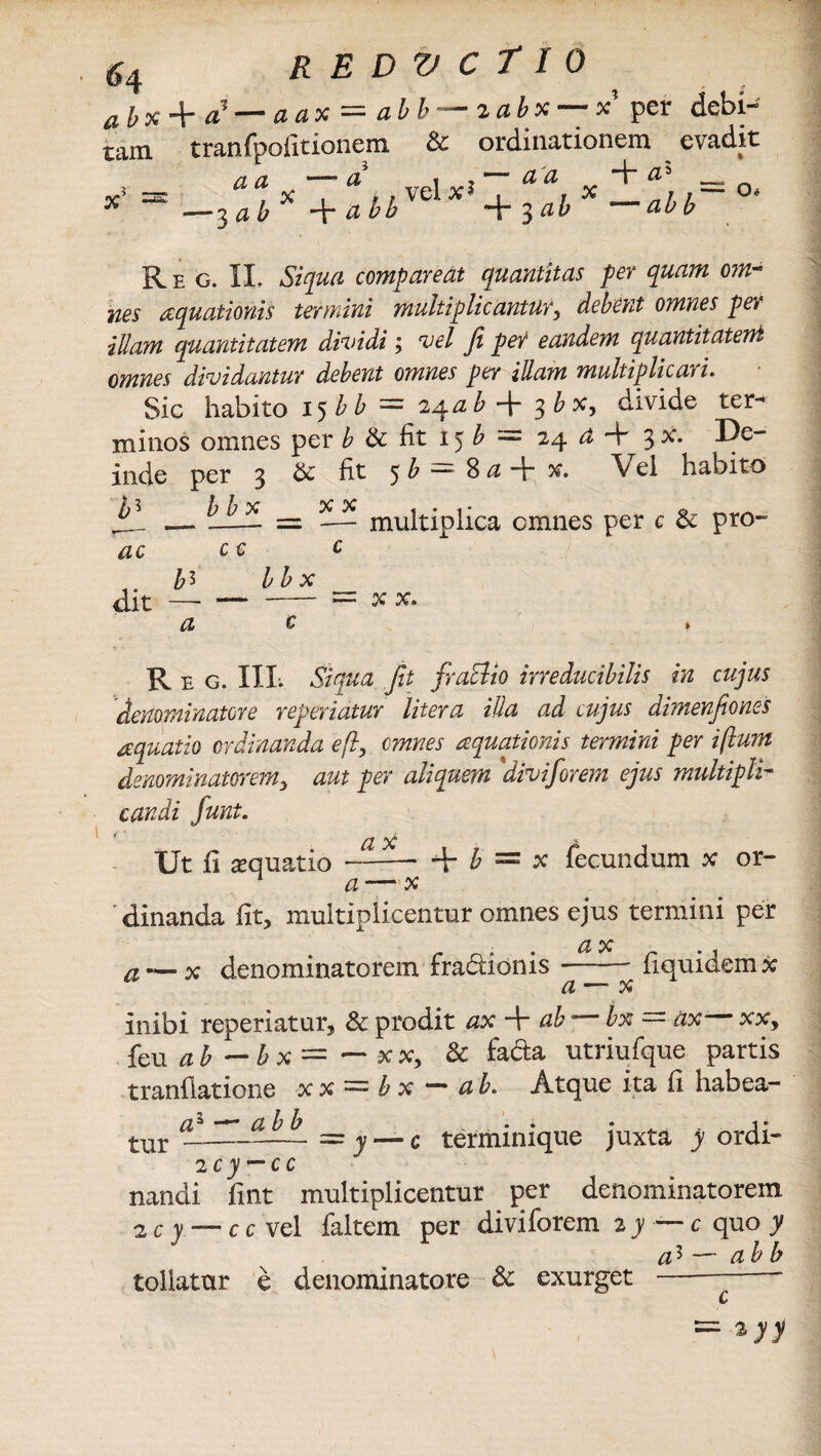 abx + a1 — aax = abb—zabx — x per debi¬ tam tranfpofitionem & ordinationem evadit a a —a , 2~aa + a* _ d bh %ab ab b x Re g. 11. Siqua compareat quantitas per quam om¬ nes aquationis termini multiplicantur, debent omnes per illam quantitatem dividi; vel fi per eandem quantitatem omnes dividantur debent omnes per illam multiplicari. Sic habito 15b b = 2^a b 3 b x, divide ter¬ minos omnes per b & iit 15 b = 24 a + 3 x. De¬ inde per 3 & fit 5 b — 8 a %. Vei habito jll — = — multiplica omnes per c & pro- ac c c c b^ b b X dit —-= X X. <2 c * R E G. III. Sinua fit fraclio ineducibilis in cujus denominator e referiatur Utera illa ad cujus dimenfiones aquatio ordinanda e fi, omnes aquationis termini per ifium denominatorem, aut per aliquem 'divifor em ejus multipli¬ candi funt. a x Ut fi aquatio ——* + b = x fecundum x or- n a — x dinanda fit, multiplicentur omnes ejus termini per a x a ■—x denominatorem fradionis -- fiquidemx a — x I . i inibi reperiatur, & prodit ax + ab ■ bx — ax xx, feu ab ~ & x = — xx, & fada utriufque partis tranflatione x x = b x —* ah. Atque ita fi habea- as - “ “ a b b • . • 1 • tur —-= y — c terminique juxta y ordi- 2 c y — c c nandi fint multiplicentur per denominatorem a c y — c c vel faltem per divi forem zy — c quo y a* — ab b tollatur e denominatore & exurget - — ■*yy